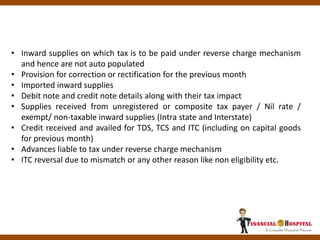 • Inward supplies on which tax is to be paid under reverse charge mechanism
and hence are not auto populated
• Provision for correction or rectification for the previous month
• Imported inward supplies
• Debit note and credit note details along with their tax impact
• Supplies received from unregistered or composite tax payer / Nil rate /
exempt/ non-taxable inward supplies (Intra state and Interstate)
• Credit received and availed for TDS, TCS and ITC (including on capital goods
for previous month)
• Advances liable to tax under reverse charge mechanism
• ITC reversal due to mismatch or any other reason like non eligibility etc.
 