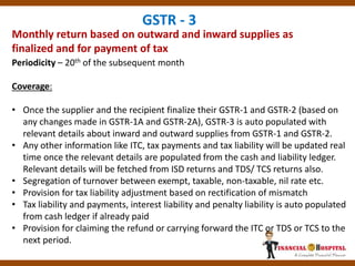 Monthly return based on outward and inward supplies as
finalized and for payment of tax
GSTR - 3
Periodicity – 20th of the subsequent month
Coverage:
• Once the supplier and the recipient finalize their GSTR-1 and GSTR-2 (based on
any changes made in GSTR-1A and GSTR-2A), GSTR-3 is auto populated with
relevant details about inward and outward supplies from GSTR-1 and GSTR-2.
• Any other information like ITC, tax payments and tax liability will be updated real
time once the relevant details are populated from the cash and liability ledger.
Relevant details will be fetched from ISD returns and TDS/ TCS returns also.
• Segregation of turnover between exempt, taxable, non-taxable, nil rate etc.
• Provision for tax liability adjustment based on rectification of mismatch
• Tax liability and payments, interest liability and penalty liability is auto populated
from cash ledger if already paid
• Provision for claiming the refund or carrying forward the ITC or TDS or TCS to the
next period.
 