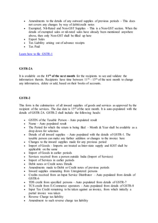  Amendments to the details of any outward supplies of previous periods – This does
not covers any changes by way of debit/credit notes
 Exempted, Nil-Rated and Non-GST Supplies – This is a Non-GST section. When the
details of exempted sales or nil-rated sales have already been mentioned anywhere
above, then only Non-GST shall be filled up here
 Export Sales
 Tax Liability arising out of advance receipts
 Tax Paid
Learn how to file GSTR-1
GSTR-2A
It is available on the 11th of the next month for the recipients to see and validate the
information therein. Recipients have time between 11th – 15th of the next month to change
any information, delete or add, based on their books of accounts.
GSTR-2
This form is the culmination of all inward supplies of goods and services as approved by the
recipient of the services. The due date is 15th of the next month. It is auto-populated with the
details of GSTR-2A. GSTR-2 shall include the following heads:
 GSTIN of the Taxable Person – Auto populated result
 Name – Auto populated result
 The Period for which the return is being filed – Month & Year shall be available as a
drop down for selection
 Details of all inward supplies – Auto populated with the details of GSTR-1. The
taxable person can make any further addition or changes to the invoice here
 Changes to the inward supplies made for any previous period
 Import of Goods – Imports are treated as Inter-state supply and IGST shall be
applicable on the same
 Import of Goods in earlier periods
 Services received from a person outside India (Import of Services)
 Import of Services in earlier periods
 Debit notes or Credit notes Details
 Amendments made to Debit or Credit notes of previous periods
 Inward supplies emanating from Unregistered persons
 Credits received from an Input Service Distributor – Auto populated from details of
GSTR-6
 TDS credit from specified persons – Auto populated from details of GSTR-7
 TCS credit from E-Commerce operators – Auto populated from details of GSTR-8
 Input Tax Credit remaining to be taken against an invoice, from which initially a
partial invoice was taken
 Reverse Charge tax liability
 Amendment to such reverse charge tax liability
 