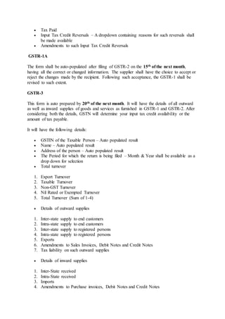  Tax Paid
 Input Tax Credit Reversals – A dropdown containing reasons for such reversals shall
be made available
 Amendments to such Input Tax Credit Reversals
GSTR-1A
The form shall be auto-populated after filing of GSTR-2 on the 15th of the next month,
having all the correct or changed information. The supplier shall have the choice to accept or
reject the changes made by the recipient. Following such acceptance, the GSTR-1 shall be
revised to such extent.
GSTR-3
This form is auto prepared by 20th of the next month. It will have the details of all outward
as well as inward supplies of goods and services as furnished in GSTR-1 and GSTR-2. After
considering both the details, GSTN will determine your input tax credit availability or the
amount of tax payable.
It will have the following details:
 GSTIN of the Taxable Person – Auto populated result
 Name – Auto populated result
 Address of the person – Auto populated result
 The Period for which the return is being filed – Month & Year shall be available as a
drop down for selection
 Total turnover
1. Export Turnover
2. Taxable Turnover
3. Non-GST Turnover
4. Nil Rated or Exempted Turnover
5. Total Turnover (Sum of 1-4)
 Details of outward supplies
1. Inter-state supply to end customers
2. Intra-state supply to end customers
3. Inter-state supply to registered persons
4. Intra-state supply to registered persons
5. Exports
6. Amendments to Sales Invoices, Debit Notes and Credit Notes
7. Tax liability on such outward supplies
 Details of inward supplies
1. Inter-State received
2. Intra-State received
3. Imports
4. Amendments to Purchase invoices, Debit Notes and Credit Notes
 