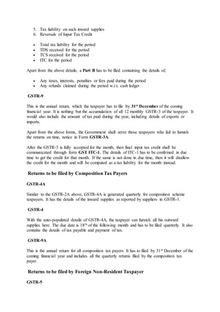 5. Tax liability on such inward supplies
6. Reversals of Input Tax Credit
 Total tax liability for the period
 TDS received for the period
 TCS received for the period
 ITC for the period
Apart from the above details, a Part B has to be filed containing the details of,
 Any taxes, interests, penalties or fees paid during the period
 Any refunds claimed during the period w.r.t. cash ledger
GSTR-9
This is the annual return, which the taxpayer has to file by 31st December of the coming
financial year. It is nothing but the accumulation of all 12 monthly GSTR-3 of the taxpayer. It
would also include the amount of tax paid during the year, including details of exports or
imports.
Apart from the above forms, the Government shall serve those taxpayers who fail to furnish
the returns on time, notice in Form GSTR-3A.
After the GSTR-3 is fully accepted for the month, then final input tax credit shall be
communicated through form GST ITC-1. The details of ITC-1 has to be confirmed in due
time to get the credit for that month. If the same is not done in due time, then it will disallow
the credit for the month and will be computed as a tax liability for the month instead.
Returns to be filed by Composition Tax Payers
GSTR-4A
Similar to the GSTR-2A above, GSTR-4A is generated quarterly for composition scheme
taxpayers. It has the details of the inward supplies as reported by suppliers in GSTR-1.
GSTR-4
With the auto-populated details of GSTR-4A, the taxpayer can furnish all his outward
supplies here. The due date is 18th of the following month and has to be filed quarterly. It also
contains the details of tax payable and payment of tax.
GSTR-9A
This is the annual return for all composition tax payers. It has to filed by 31st December of the
coming financial year and includes all the quarterly returns filed by the composition tax
payer.
Returns to be filed by Foreign Non-Resident Taxpayer
GSTR-5
 
