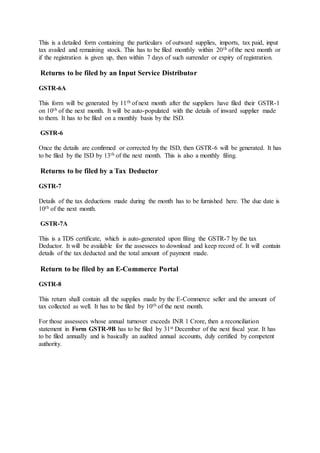 This is a detailed form containing the particulars of outward supplies, imports, tax paid, input
tax availed and remaining stock. This has to be filed monthly within 20th of the next month or
if the registration is given up, then within 7 days of such surrender or expiry of registration.
Returns to be filed by an Input Service Distributor
GSTR-6A
This form will be generated by 11th of next month after the suppliers have filed their GSTR-1
on 10th of the next month. It will be auto-populated with the details of inward supplier made
to them. It has to be filed on a monthly basis by the ISD.
GSTR-6
Once the details are confirmed or corrected by the ISD, then GSTR-6 will be generated. It has
to be filed by the ISD by 13th of the next month. This is also a monthly filing.
Returns to be filed by a Tax Deductor
GSTR-7
Details of the tax deductions made during the month has to be furnished here. The due date is
10th of the next month.
GSTR-7A
This is a TDS certificate, which is auto-generated upon filing the GSTR-7 by the tax
Deductor. It will be available for the assessees to download and keep record of. It will contain
details of the tax deducted and the total amount of payment made.
Return to be filed by an E-Commerce Portal
GSTR-8
This return shall contain all the supplies made by the E-Commerce seller and the amount of
tax collected as well. It has to be filed by 10th of the next month.
For those assessees whose annual turnover exceeds INR 1 Crore, then a reconciliation
statement in Form GSTR-9B has to be filed by 31st December of the next fiscal year. It has
to be filed annually and is basically an audited annual accounts, duly certified by competent
authority.
 