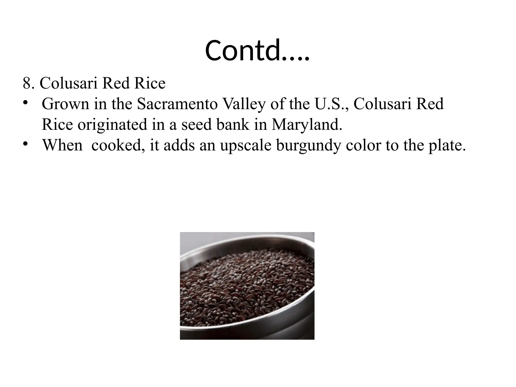 Contd….
8. Colusari Red Rice
• Grown in the Sacramento Valley of the U.S., Colusari Red
Rice originated in a seed bank in Maryland.
• When cooked, it adds an upscale burgundy color to the plate.
 