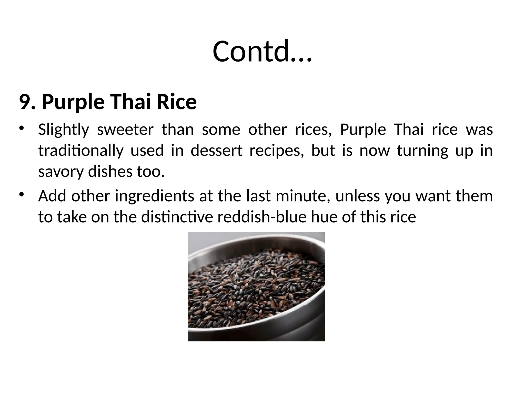 Contd…
9. Purple Thai Rice
• Slightly sweeter than some other rices, Purple Thai rice was
traditionally used in dessert recipes, but is now turning up in
savory dishes too.
• Add other ingredients at the last minute, unless you want them
to take on the distinctive reddish-blue hue of this rice
 