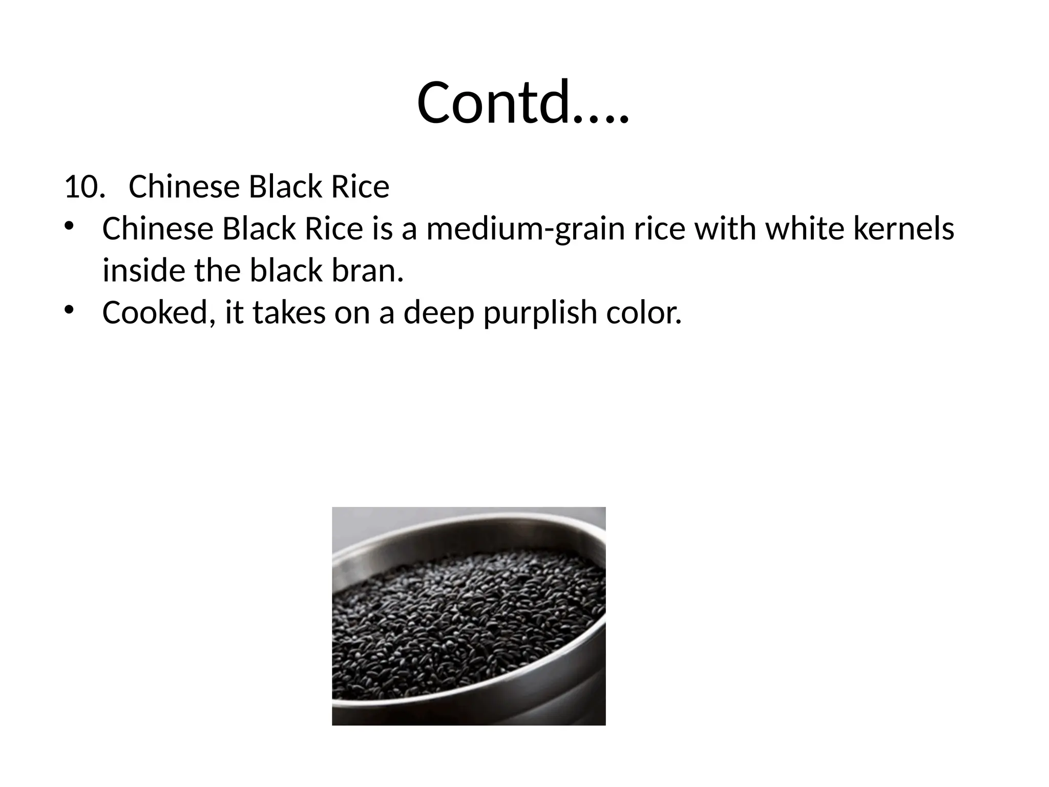 Contd….
10. Chinese Black Rice
• Chinese Black Rice is a medium-grain rice with white kernels
inside the black bran.
• Cooked, it takes on a deep purplish color.
 
