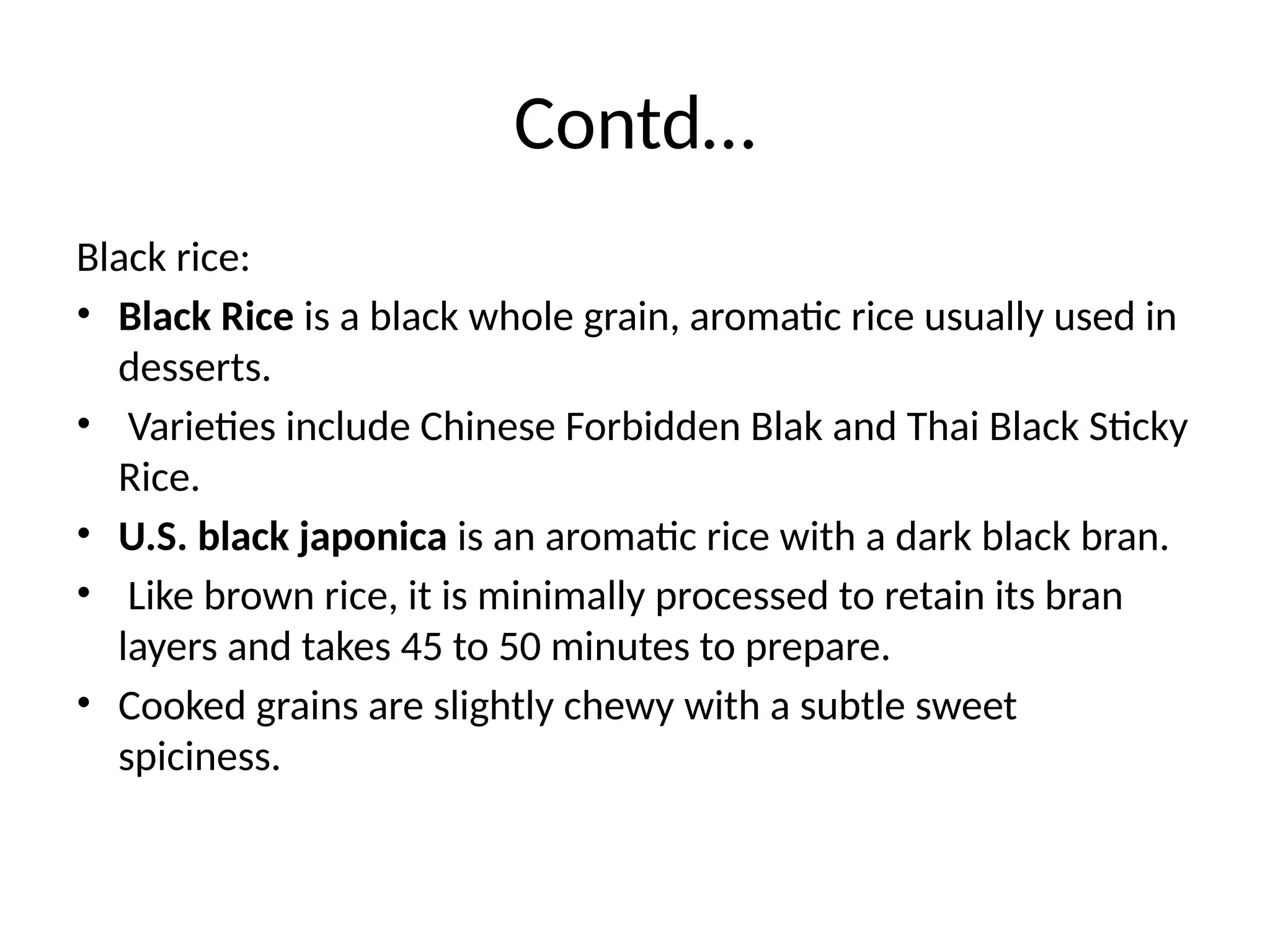 Contd…
Black rice:
• Black Rice is a black whole grain, aromatic rice usually used in
desserts.
• Varieties include Chinese Forbidden Blak and Thai Black Sticky
Rice.
• U.S. black japonica is an aromatic rice with a dark black bran.
• Like brown rice, it is minimally processed to retain its bran
layers and takes 45 to 50 minutes to prepare.
• Cooked grains are slightly chewy with a subtle sweet
spiciness.
 