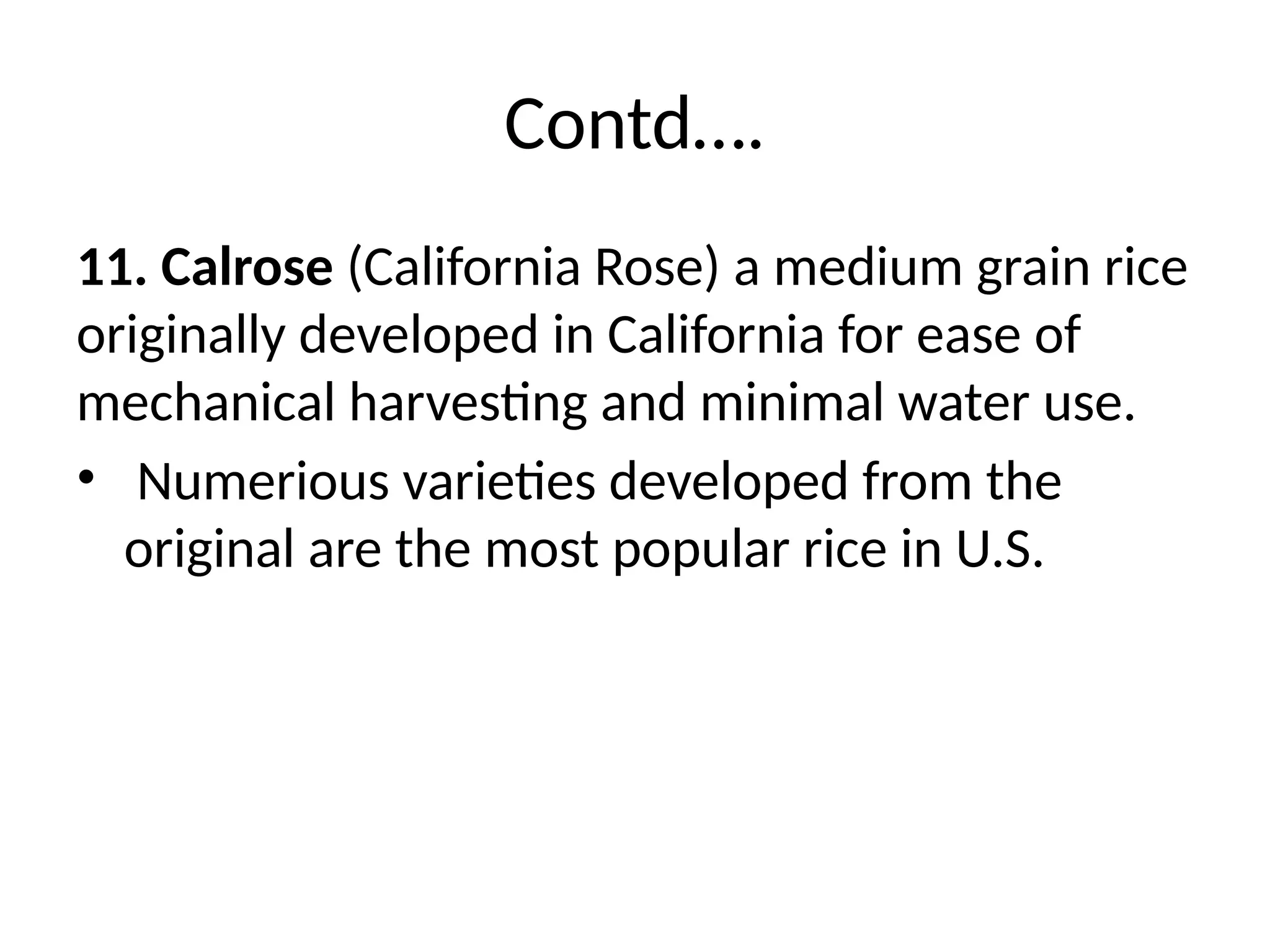 Contd….
11. Calrose (California Rose) a medium grain rice
originally developed in California for ease of
mechanical harvesting and minimal water use.
• Numerious varieties developed from the
original are the most popular rice in U.S.
 