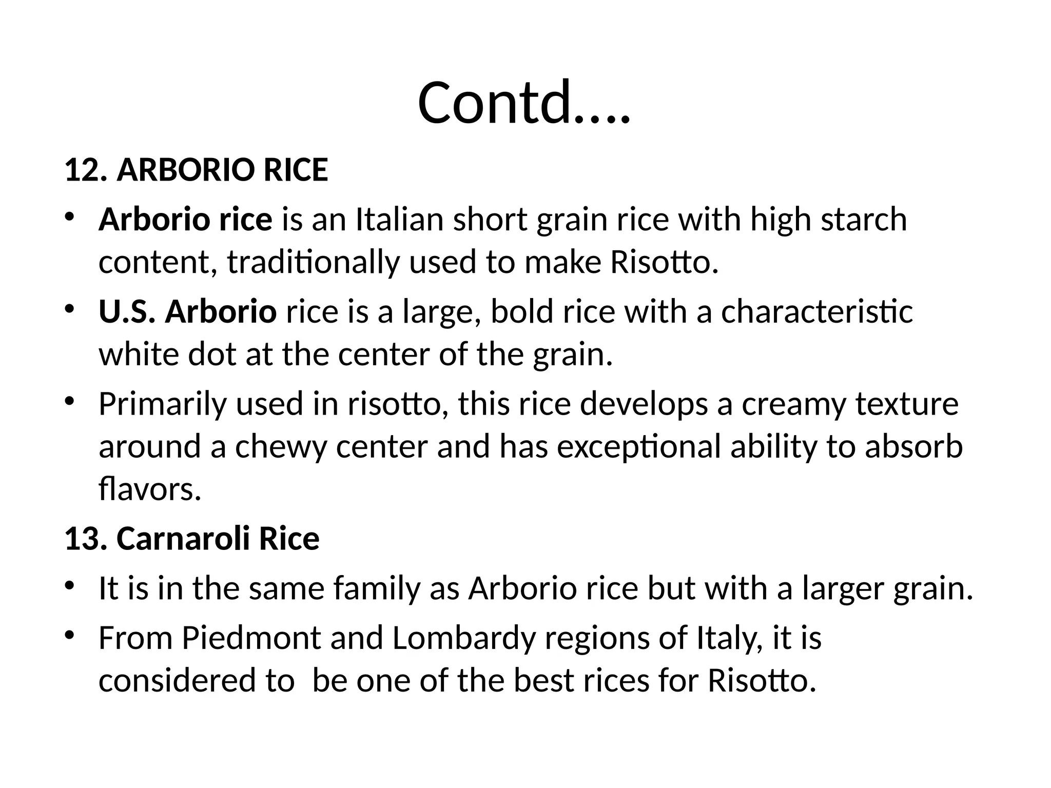 Contd….
12. ARBORIO RICE
• Arborio rice is an Italian short grain rice with high starch
content, traditionally used to make Risotto.
• U.S. Arborio rice is a large, bold rice with a characteristic
white dot at the center of the grain.
• Primarily used in risotto, this rice develops a creamy texture
around a chewy center and has exceptional ability to absorb
flavors.
13. Carnaroli Rice
• It is in the same family as Arborio rice but with a larger grain.
• From Piedmont and Lombardy regions of Italy, it is
considered to be one of the best rices for Risotto.
 