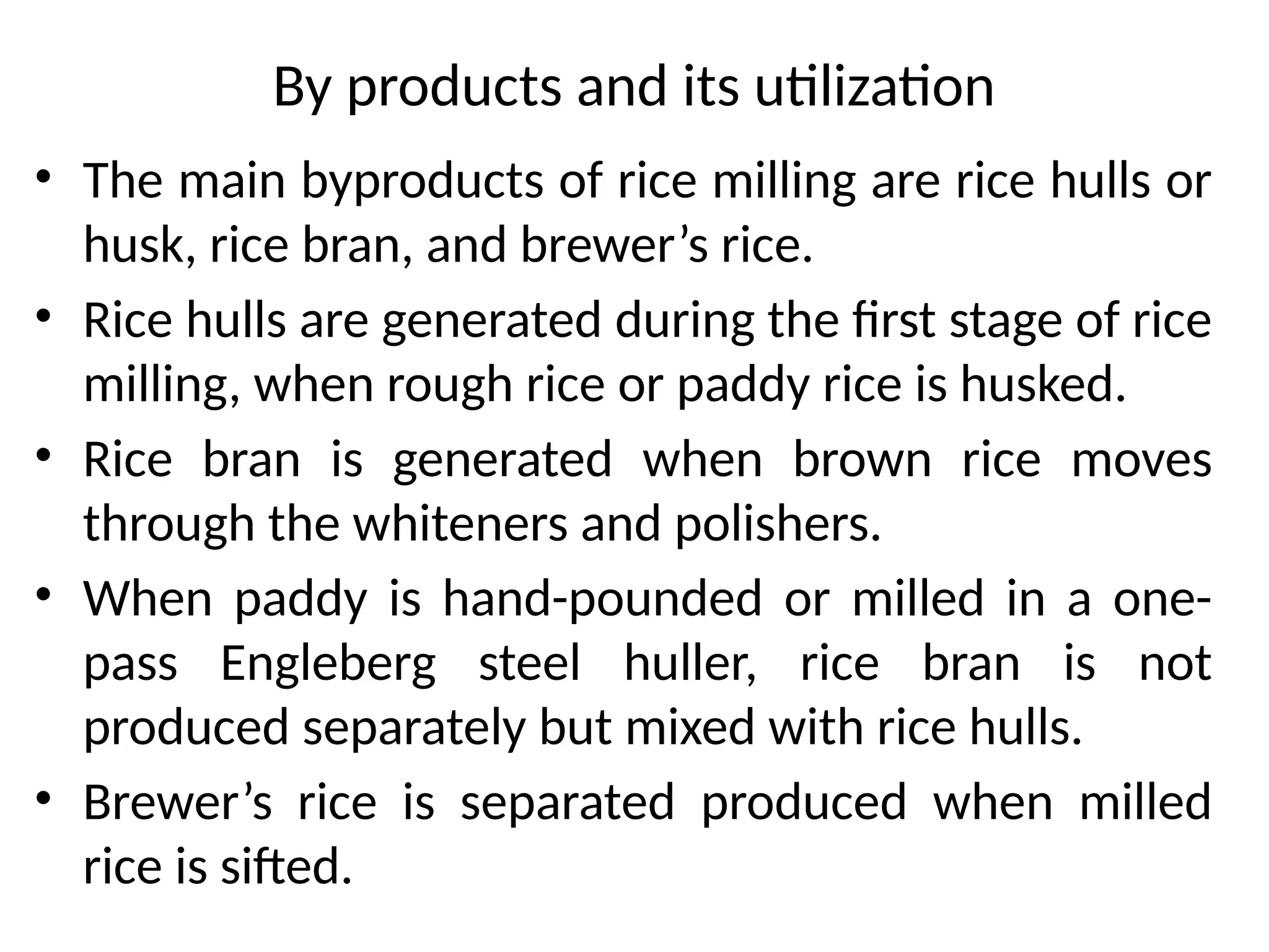 By products and its utilization
• The main byproducts of rice milling are rice hulls or
husk, rice bran, and brewer’s rice.
• Rice hulls are generated during the first stage of rice
milling, when rough rice or paddy rice is husked.
• Rice bran is generated when brown rice moves
through the whiteners and polishers.
• When paddy is hand-pounded or milled in a one-
pass Engleberg steel huller, rice bran is not
produced separately but mixed with rice hulls.
• Brewer’s rice is separated produced when milled
rice is sifted.
 