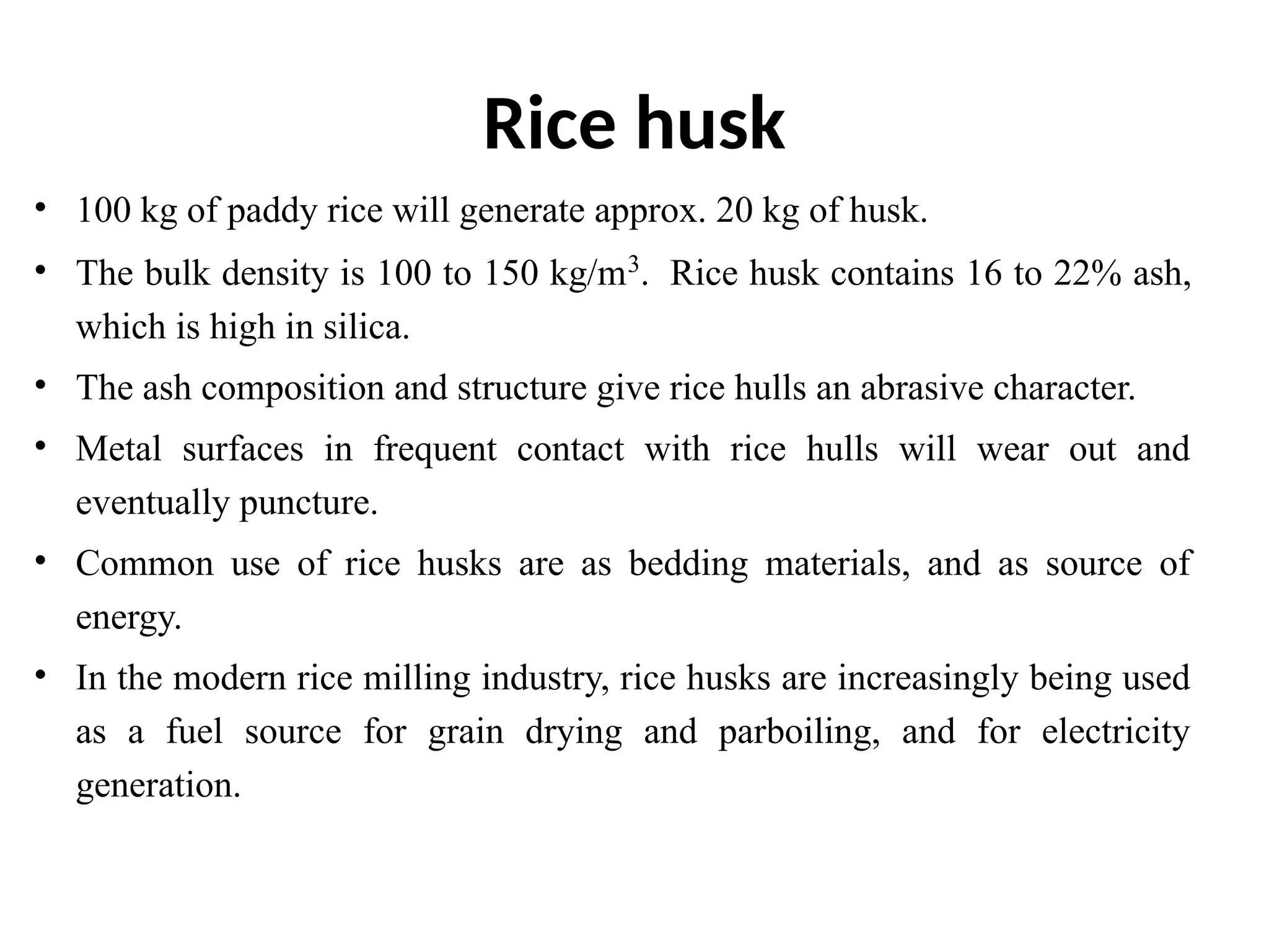 Rice husk
• 100 kg of paddy rice will generate approx. 20 kg of husk.
• The bulk density is 100 to 150 kg/m3
. Rice husk contains 16 to 22% ash,
which is high in silica.
• The ash composition and structure give rice hulls an abrasive character.
• Metal surfaces in frequent contact with rice hulls will wear out and
eventually puncture.
• Common use of rice husks are as bedding materials, and as source of
energy.
• In the modern rice milling industry, rice husks are increasingly being used
as a fuel source for grain drying and parboiling, and for electricity
generation.
 