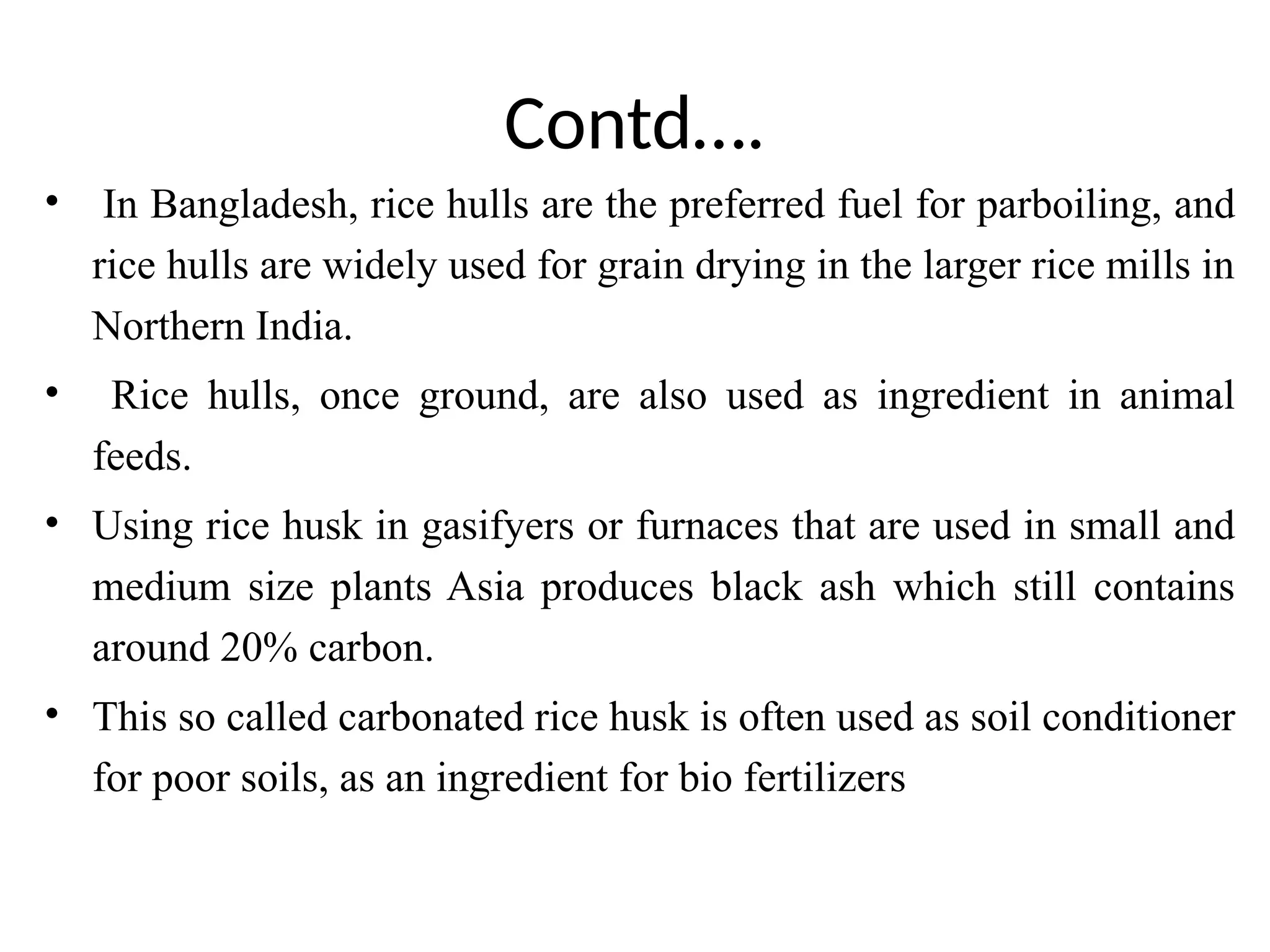 Contd….
• In Bangladesh, rice hulls are the preferred fuel for parboiling, and
rice hulls are widely used for grain drying in the larger rice mills in
Northern India.
• Rice hulls, once ground, are also used as ingredient in animal
feeds.
• Using rice husk in gasifyers or furnaces that are used in small and
medium size plants Asia produces black ash which still contains
around 20% carbon.
• This so called carbonated rice husk is often used as soil conditioner
for poor soils, as an ingredient for bio fertilizers
 