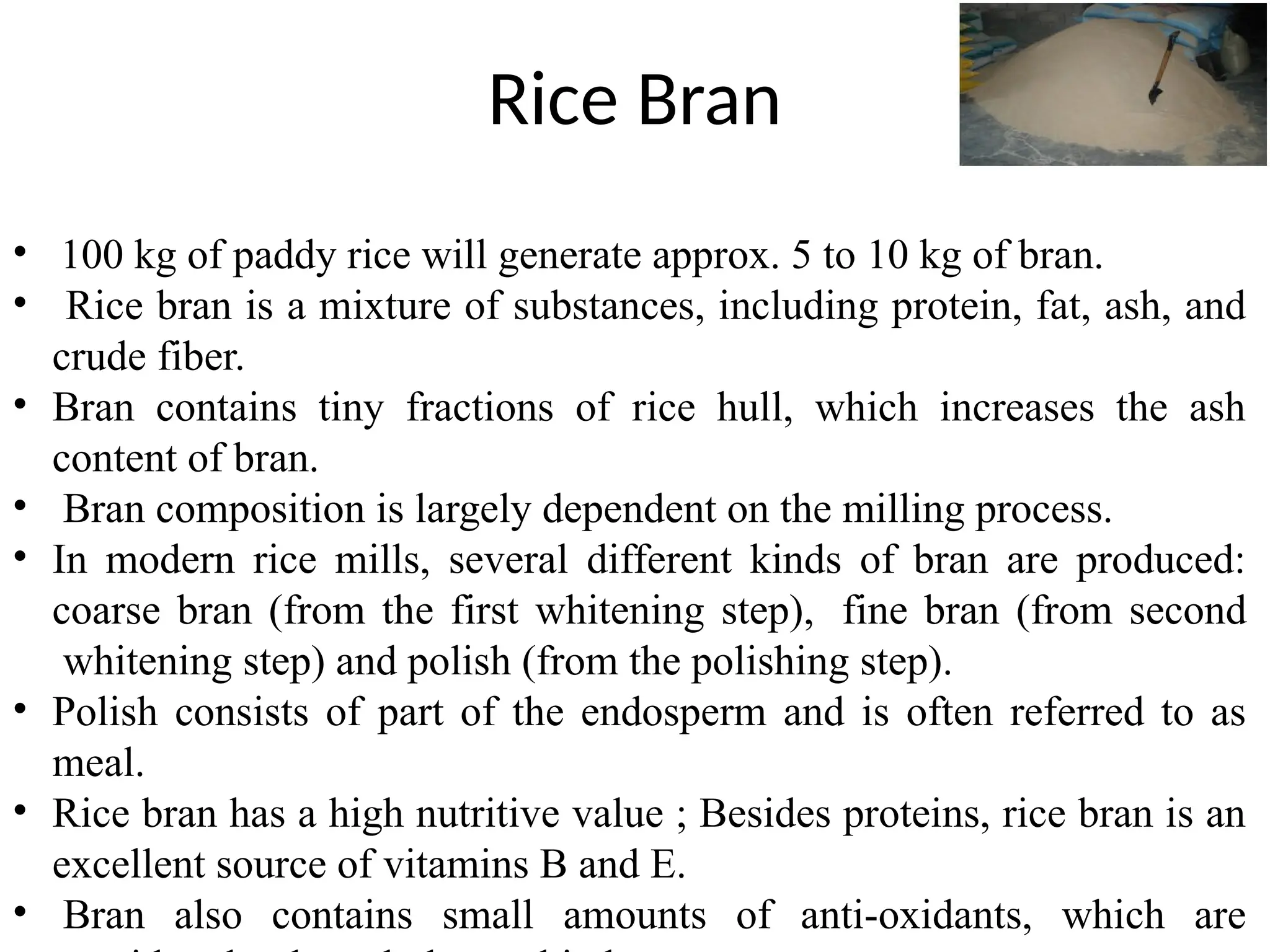 Rice Bran
• 100 kg of paddy rice will generate approx. 5 to 10 kg of bran.
• Rice bran is a mixture of substances, including protein, fat, ash, and
crude fiber.
• Bran contains tiny fractions of rice hull, which increases the ash
content of bran.
• Bran composition is largely dependent on the milling process.
• In modern rice mills, several different kinds of bran are produced:
coarse bran (from the first whitening step), fine bran (from second
whitening step) and polish (from the polishing step).
• Polish consists of part of the endosperm and is often referred to as
meal.
• Rice bran has a high nutritive value ; Besides proteins, rice bran is an
excellent source of vitamins B and E.
• Bran also contains small amounts of anti-oxidants, which are
 