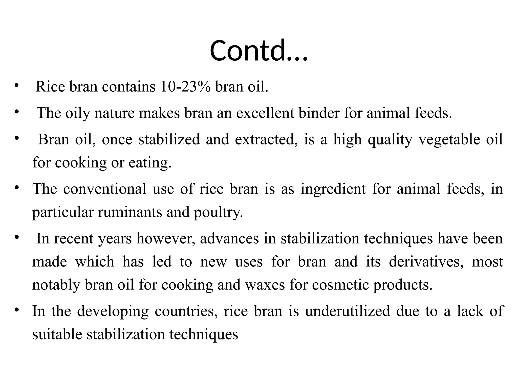 Contd…
• Rice bran contains 10-23% bran oil.
• The oily nature makes bran an excellent binder for animal feeds.
• Bran oil, once stabilized and extracted, is a high quality vegetable oil
for cooking or eating.
• The conventional use of rice bran is as ingredient for animal feeds, in
particular ruminants and poultry.
• In recent years however, advances in stabilization techniques have been
made which has led to new uses for bran and its derivatives, most
notably bran oil for cooking and waxes for cosmetic products.
• In the developing countries, rice bran is underutilized due to a lack of
suitable stabilization techniques
 