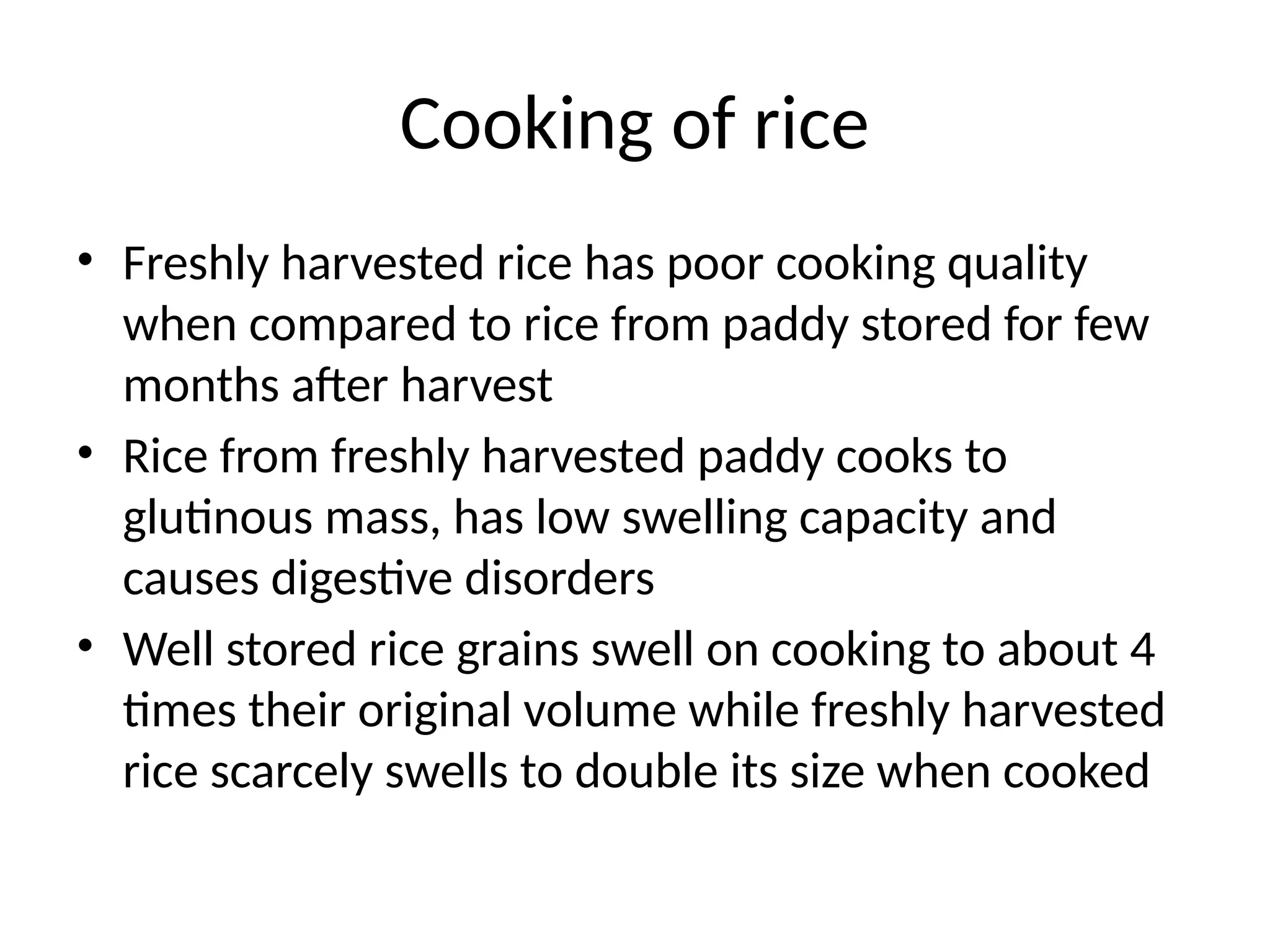 Cooking of rice
• Freshly harvested rice has poor cooking quality
when compared to rice from paddy stored for few
months after harvest
• Rice from freshly harvested paddy cooks to
glutinous mass, has low swelling capacity and
causes digestive disorders
• Well stored rice grains swell on cooking to about 4
times their original volume while freshly harvested
rice scarcely swells to double its size when cooked
 