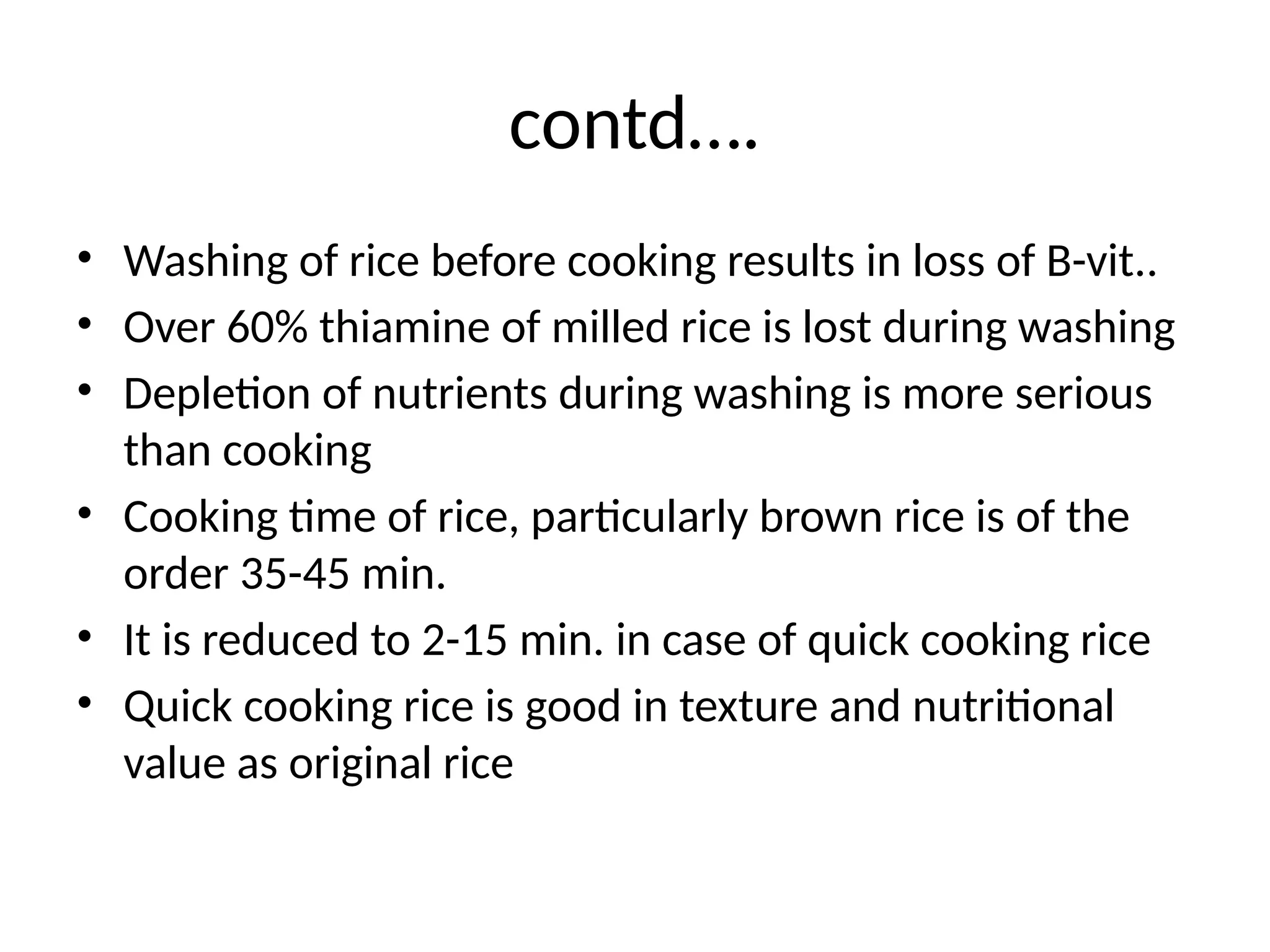 contd….
• Washing of rice before cooking results in loss of B-vit..
• Over 60% thiamine of milled rice is lost during washing
• Depletion of nutrients during washing is more serious
than cooking
• Cooking time of rice, particularly brown rice is of the
order 35-45 min.
• It is reduced to 2-15 min. in case of quick cooking rice
• Quick cooking rice is good in texture and nutritional
value as original rice
 