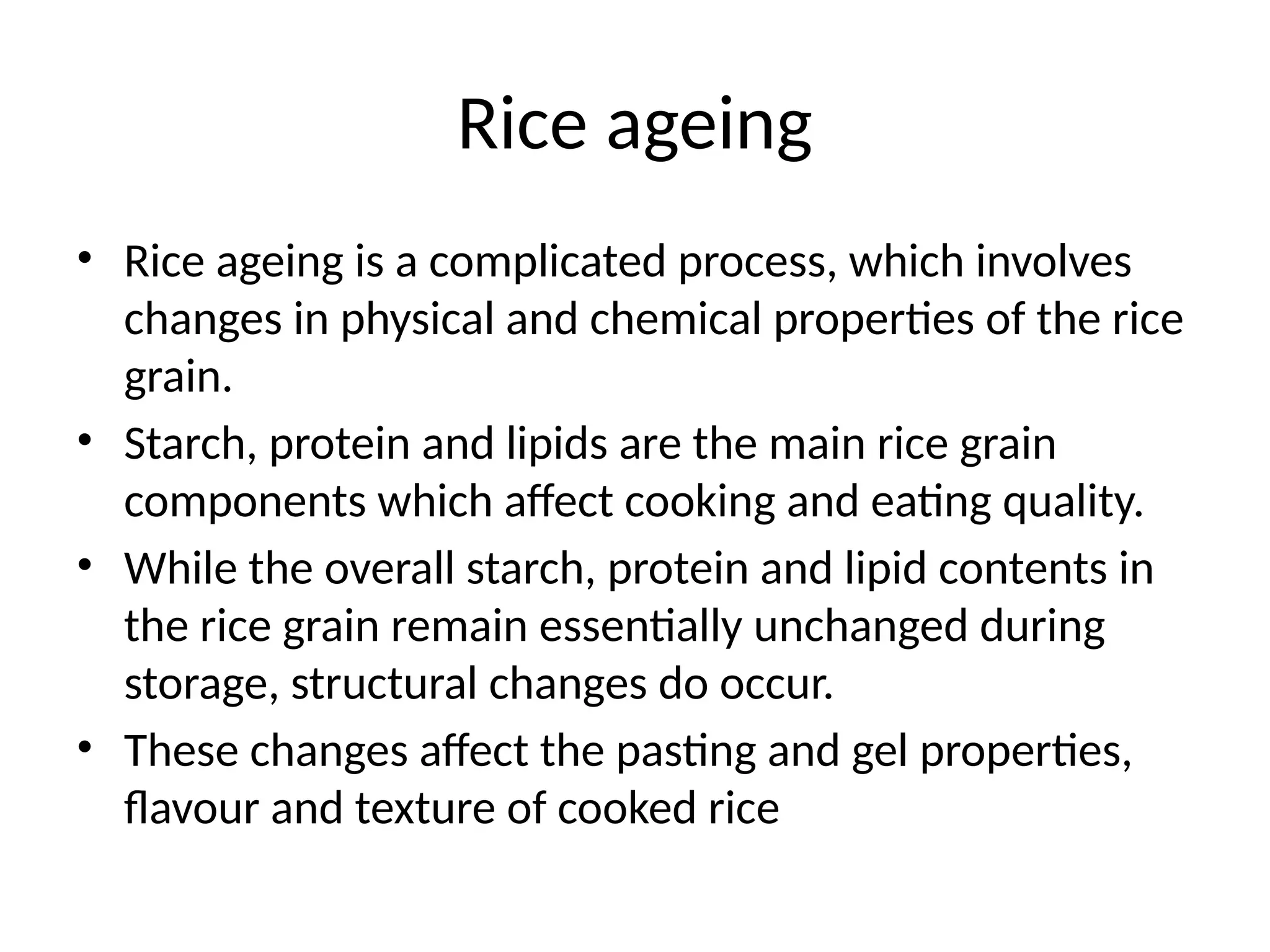 Rice ageing
• Rice ageing is a complicated process, which involves
changes in physical and chemical properties of the rice
grain.
• Starch, protein and lipids are the main rice grain
components which affect cooking and eating quality.
• While the overall starch, protein and lipid contents in
the rice grain remain essentially unchanged during
storage, structural changes do occur.
• These changes affect the pasting and gel properties,
flavour and texture of cooked rice
 