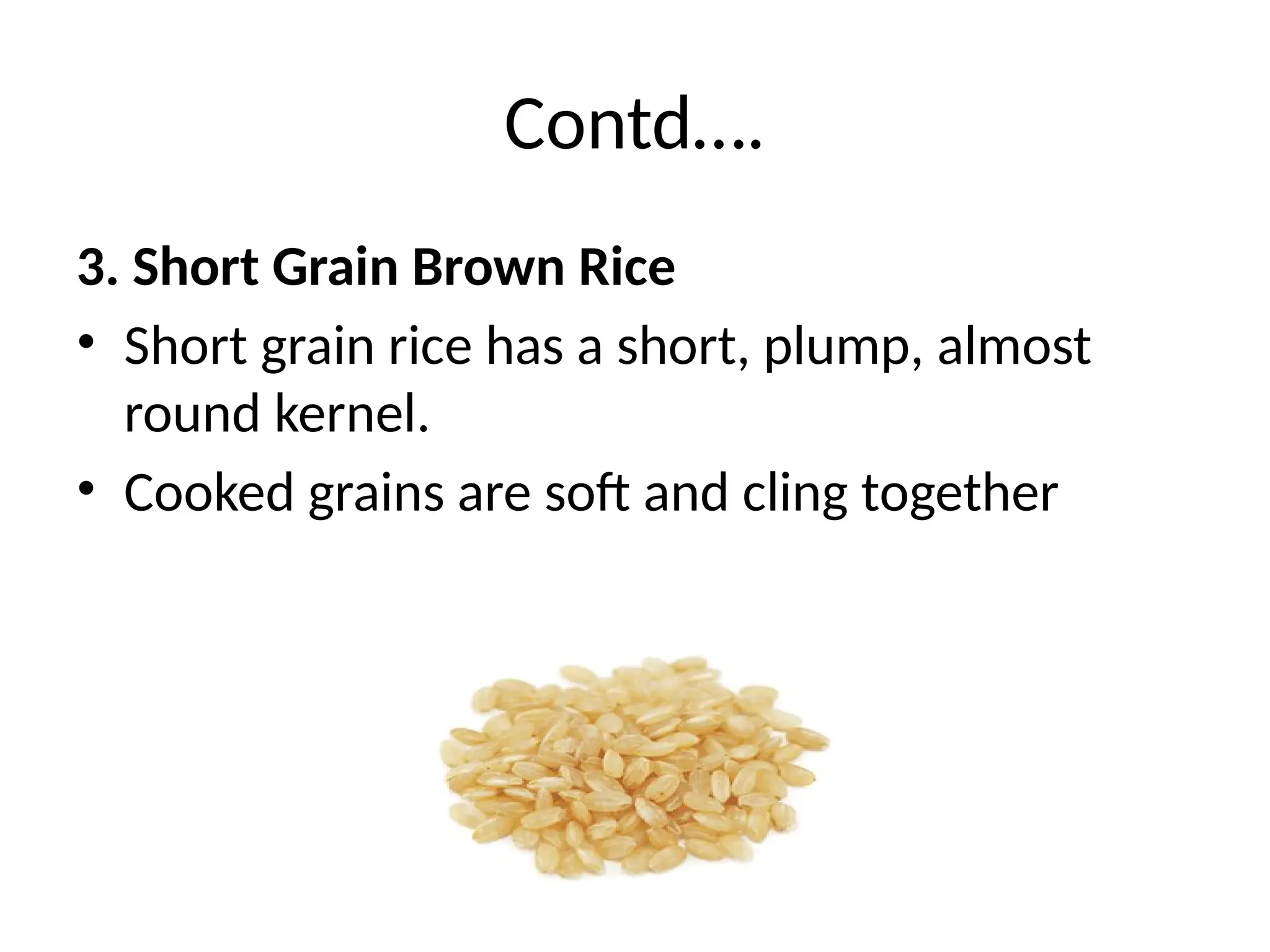 Contd….
3. Short Grain Brown Rice
• Short grain rice has a short, plump, almost
round kernel.
• Cooked grains are soft and cling together
 