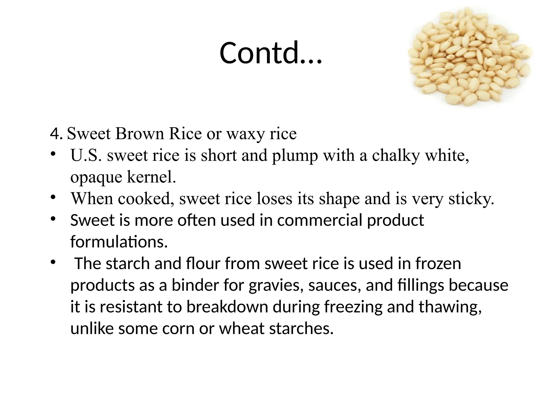 Contd…
4. Sweet Brown Rice or waxy rice
• U.S. sweet rice is short and plump with a chalky white,
opaque kernel.
• When cooked, sweet rice loses its shape and is very sticky.
• Sweet is more often used in commercial product
formulations.
• The starch and flour from sweet rice is used in frozen
products as a binder for gravies, sauces, and fillings because
it is resistant to breakdown during freezing and thawing,
unlike some corn or wheat starches.
 