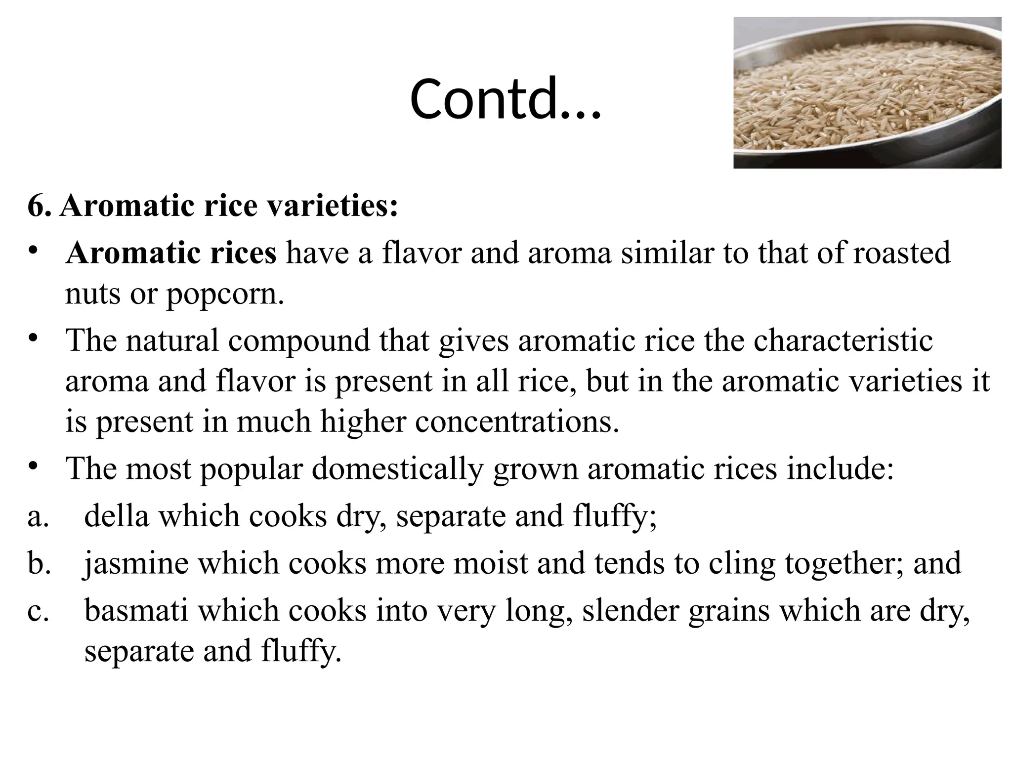 Contd…
6. Aromatic rice varieties:
• Aromatic rices have a flavor and aroma similar to that of roasted
nuts or popcorn.
• The natural compound that gives aromatic rice the characteristic
aroma and flavor is present in all rice, but in the aromatic varieties it
is present in much higher concentrations.
• The most popular domestically grown aromatic rices include:
a. della which cooks dry, separate and fluffy;
b. jasmine which cooks more moist and tends to cling together; and
c. basmati which cooks into very long, slender grains which are dry,
separate and fluffy.
 