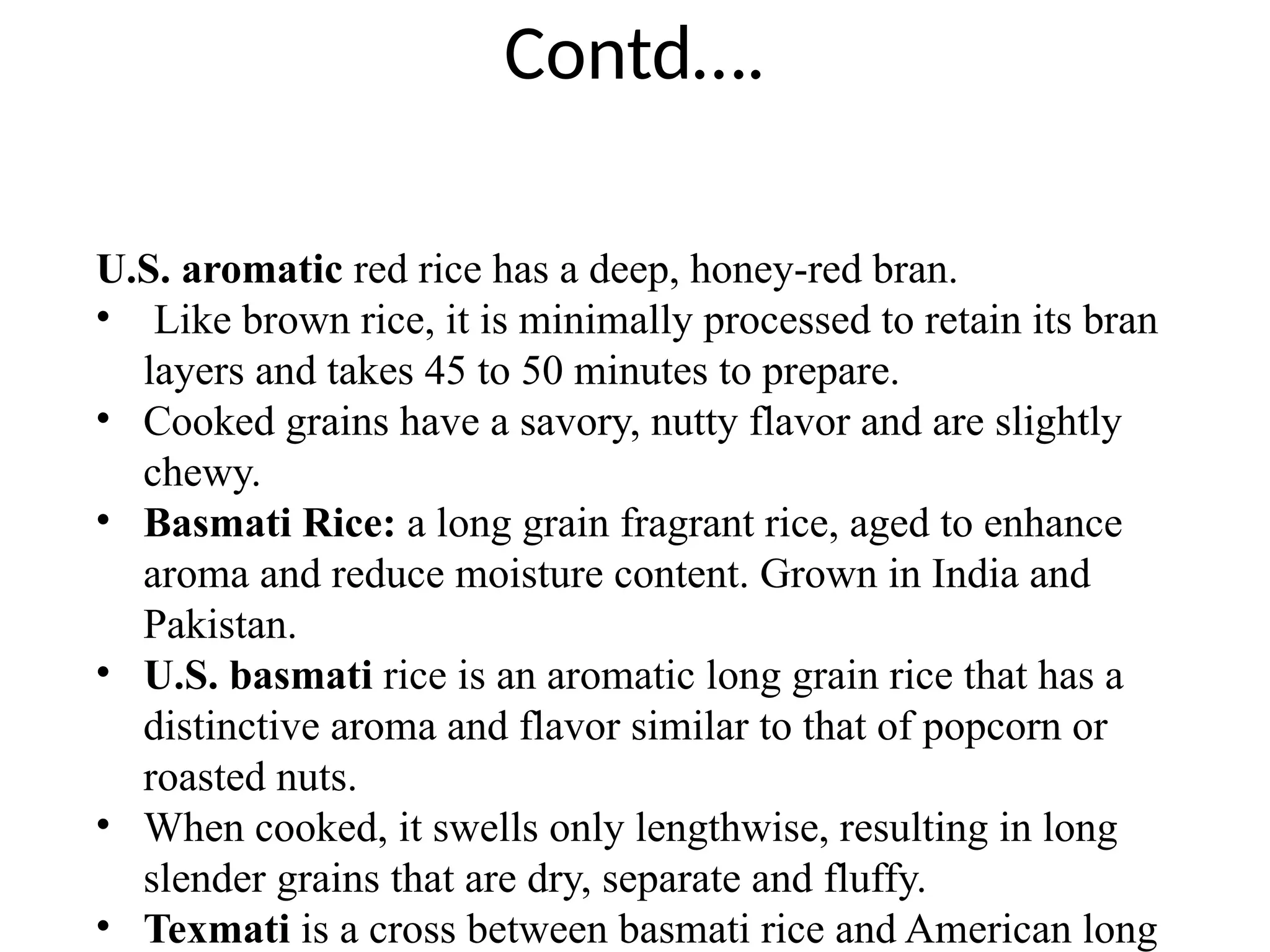 Contd….
U.S. aromatic red rice has a deep, honey-red bran.
• Like brown rice, it is minimally processed to retain its bran
layers and takes 45 to 50 minutes to prepare.
• Cooked grains have a savory, nutty flavor and are slightly
chewy.
• Basmati Rice: a long grain fragrant rice, aged to enhance
aroma and reduce moisture content. Grown in India and
Pakistan.
• U.S. basmati rice is an aromatic long grain rice that has a
distinctive aroma and flavor similar to that of popcorn or
roasted nuts.
• When cooked, it swells only lengthwise, resulting in long
slender grains that are dry, separate and fluffy.
• Texmati is a cross between basmati rice and American long
 