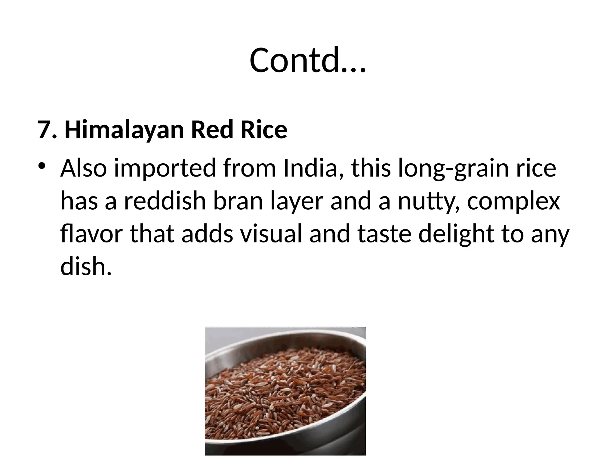 Contd…
7. Himalayan Red Rice
• Also imported from India, this long-grain rice
has a reddish bran layer and a nutty, complex
flavor that adds visual and taste delight to any
dish.
 
