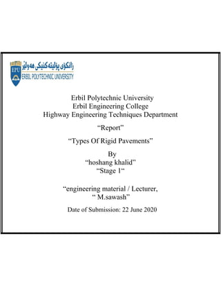 Erbil Polytechnic University
Erbil Engineering College
Highway Engineering Techniques Department
“Report”
“Types Of Rigid Pavements”
By
“hoshang khalid”
“Stage 1“
“engineering material / Lecturer,
“ M.sawash”
Date of Submission: 22 June 2020
 