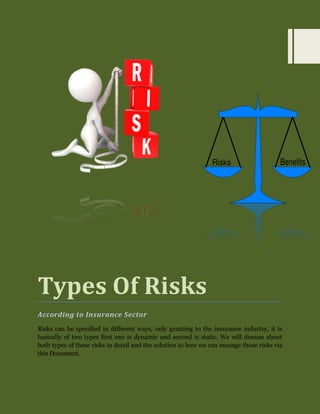 Types Of Risks 
According to Insurance Sector 
Risks can be specified in different ways, only granting to the insurance industry, it is basically of two types first one is dynamic and second is static. We will discuss about both types of these risks in detail and the solution to how we can manage those risks via this Document. 
 