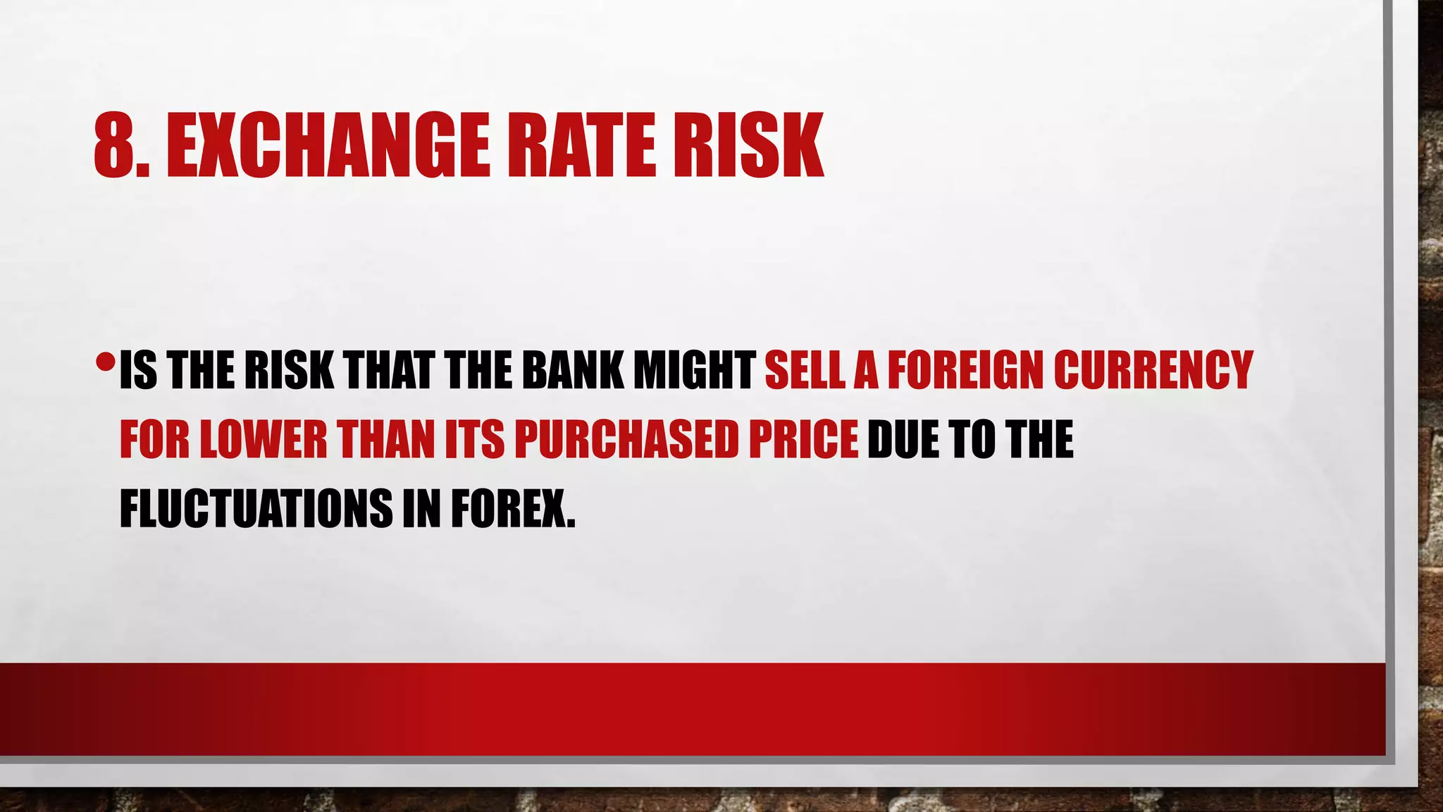 8. EXCHANGE RATE RISK
•IS THE RISK THAT THE BANK MIGHT SELL A FOREIGN CURRENCY
FOR LOWER THAN ITS PURCHASED PRICE DUE TO THE
FLUCTUATIONS IN FOREX.
 