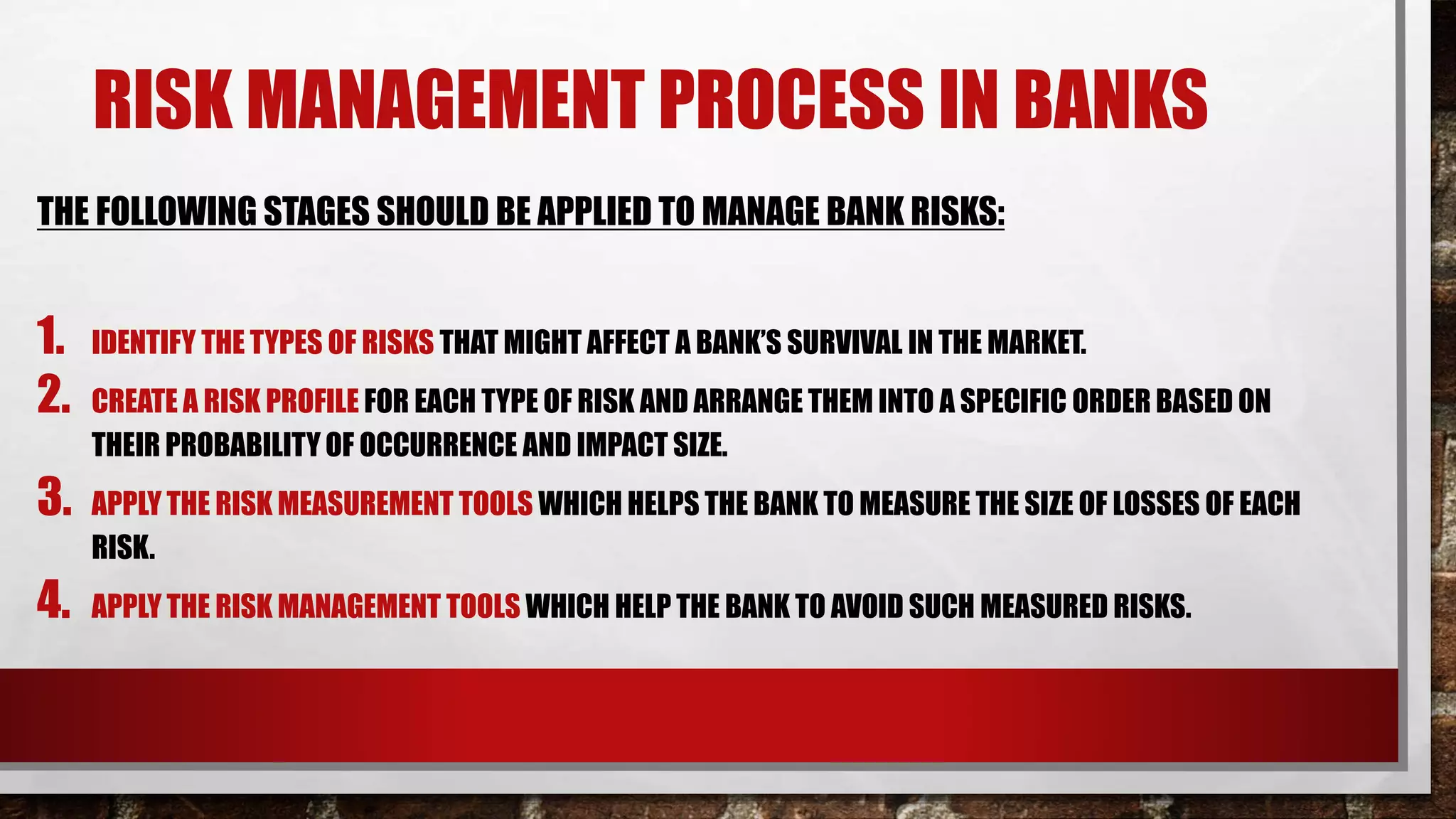 RISK MANAGEMENT PROCESS IN BANKS
THE FOLLOWING STAGES SHOULD BE APPLIED TO MANAGE BANK RISKS:
1. IDENTIFY THE TYPES OF RISKS THAT MIGHT AFFECT A BANK’S SURVIVAL IN THE MARKET.
2. CREATE A RISK PROFILE FOR EACH TYPE OF RISK AND ARRANGE THEM INTO A SPECIFIC ORDER BASED ON
THEIR PROBABILITY OF OCCURRENCE AND IMPACT SIZE.
3. APPLY THE RISK MEASUREMENT TOOLS WHICH HELPS THE BANK TO MEASURE THE SIZE OF LOSSES OF EACH
RISK.
4. APPLY THE RISK MANAGEMENT TOOLS WHICH HELP THE BANK TO AVOID SUCH MEASURED RISKS.
 