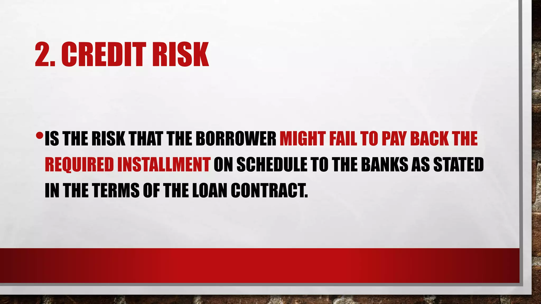 2. CREDIT RISK
•IS THE RISK THAT THE BORROWER MIGHT FAIL TO PAY BACK THE
REQUIRED INSTALLMENT ON SCHEDULE TO THE BANKS AS STATED
IN THE TERMS OF THE LOAN CONTRACT.
 