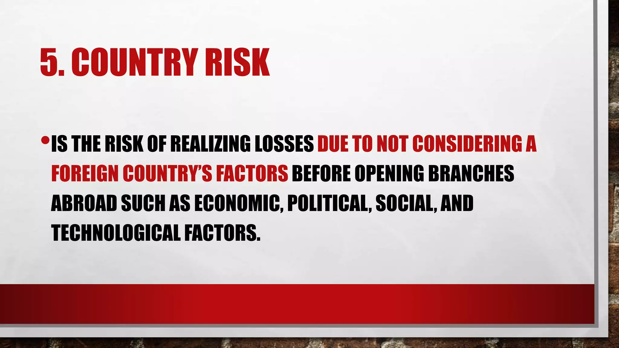 5. COUNTRY RISK
•IS THE RISK OF REALIZING LOSSES DUE TO NOT CONSIDERING A
FOREIGN COUNTRY’S FACTORS BEFORE OPENING BRANCHES
ABROAD SUCH AS ECONOMIC, POLITICAL, SOCIAL, AND
TECHNOLOGICAL FACTORS.
 