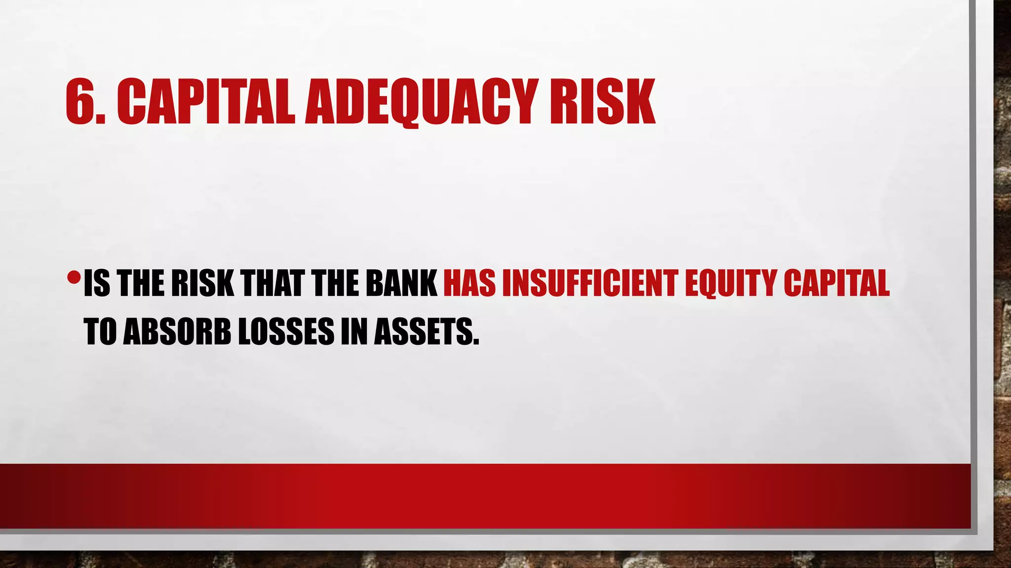 6. CAPITAL ADEQUACY RISK
•IS THE RISK THAT THE BANK HAS INSUFFICIENT EQUITY CAPITAL
TO ABSORB LOSSES IN ASSETS.
 