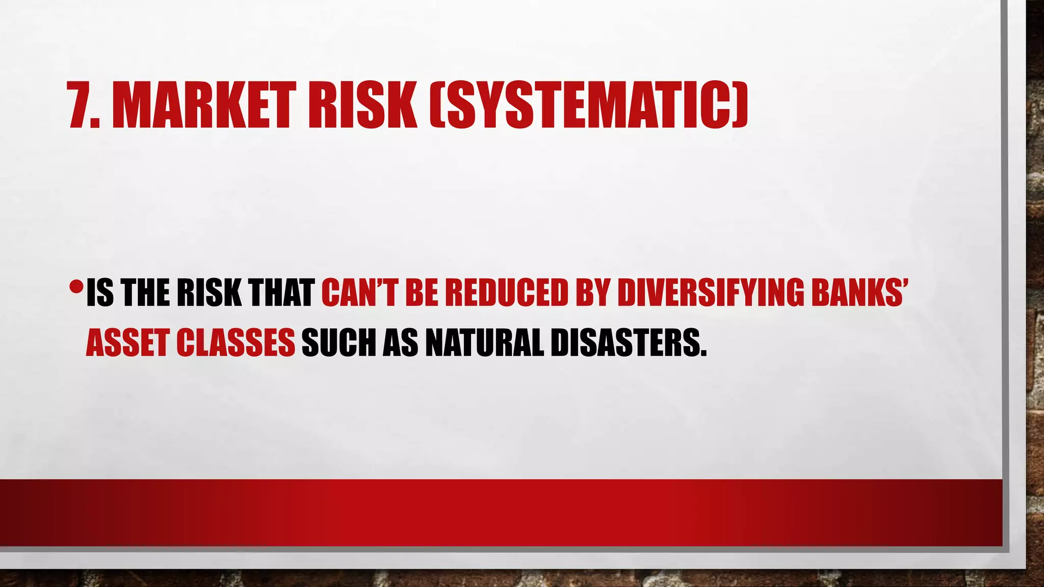 7. MARKET RISK (SYSTEMATIC)
•IS THE RISK THAT CAN’T BE REDUCED BY DIVERSIFYING BANKS’
ASSET CLASSES SUCH AS NATURAL DISASTERS.
 