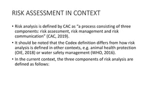 RISK ASSESSMENT IN CONTEXT
• Risk analysis is defined by CAC as “a process consisting of three
components: risk assessment, risk management and risk
communication” (CAC, 2019).
• It should be noted that the Codex definition differs from how risk
analysis is defined in other contexts, e.g. animal health protection
(OIE, 2018) or water safety management (WHO, 2016).
• In the current context, the three components of risk analysis are
defined as follows:
 
