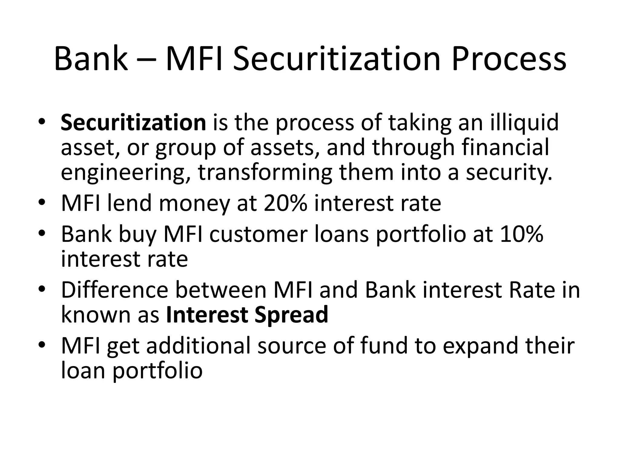 Bank – MFI Securitization Process
• Securitization is the process of taking an illiquid
asset, or group of assets, and through financial
engineering, transforming them into a security.
• MFI lend money at 20% interest rate
• Bank buy MFI customer loans portfolio at 10%
interest rate
• Difference between MFI and Bank interest Rate in
known as Interest Spread
• MFI get additional source of fund to expand their
loan portfolio
 