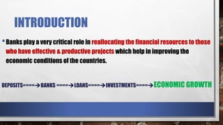 INTRODUCTION
•Banks play a very critical role in reallocating the financial resources to those
who have effective & productive projects which help in improving the
economic conditions of the countries.
DEPOSITS====BANKS ====LOANS====INVESTMENTS====ECONOMIC GROWTH
 