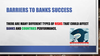 BARRIERS TO BANKS SUCCESS
THERE ARE MANY DIFFERENT TYPES OF RISKS THAT COULD AFFECT
BANKS AND COUNTRIES PERFORMANCE.
 