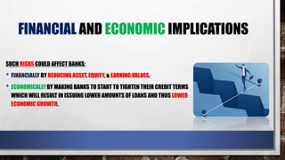 FINANCIAL AND ECONOMIC IMPLICATIONS
SUCH RISKS COULD AFFECT BANKS:
• FINANCIALLY BY REDUCING ASSET, EQUITY, & EARNING VALUES.
• ECONOMICALLY BY MAKING BANKS TO START TO TIGHTEN THEIR CREDIT TERMS
WHICH WILL RESULT IN ISSUING LOWER AMOUNTS OF LOANS AND THUS LOWER
ECONOMIC GROWTH.
 