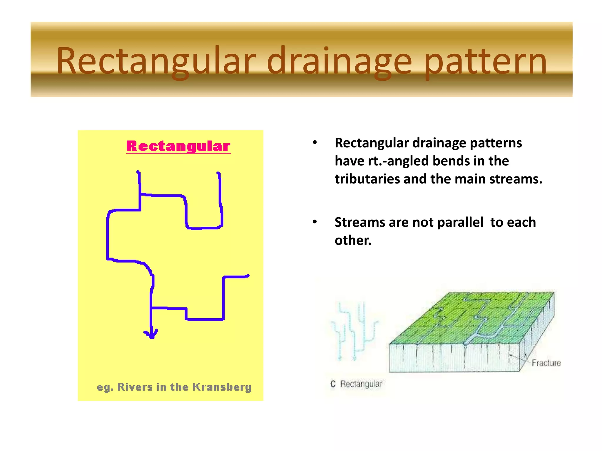 Rectangular drainage pattern
• Rectangular drainage patterns
have rt.-angled bends in the
tributaries and the main streams.
• Streams are not parallel to each
other.
Rectangular drainage pattern
 