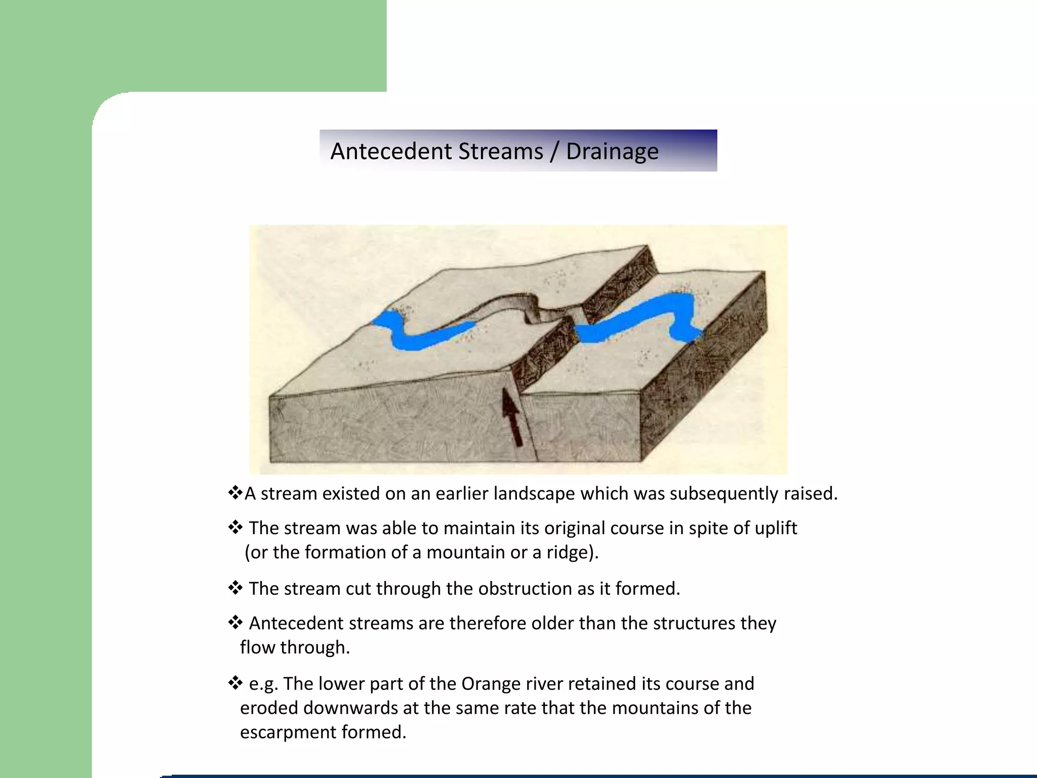 Antecedent Streams / Drainage
A stream existed on an earlier landscape which was subsequently raised.
 The stream was able to maintain its original course in spite of uplift
(or the formation of a mountain or a ridge).
 Antecedent streams are therefore older than the structures they
flow through.
 e.g. The lower part of the Orange river retained its course and
eroded downwards at the same rate that the mountains of the
escarpment formed.
 The stream cut through the obstruction as it formed.
 