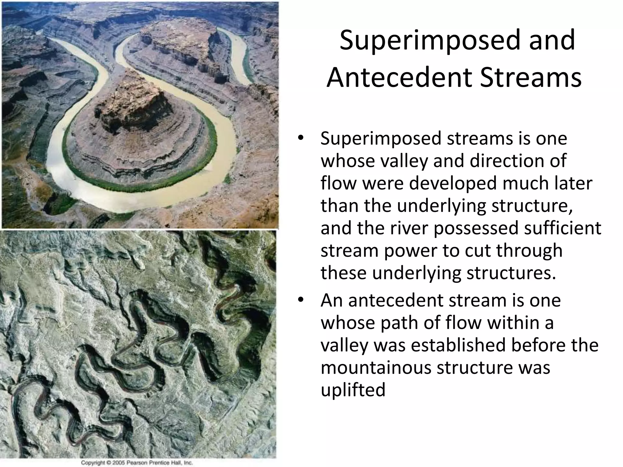 Superimposed and
Antecedent Streams
• Superimposed streams is one
whose valley and direction of
flow were developed much later
than the underlying structure,
and the river possessed sufficient
stream power to cut through
these underlying structures.
• An antecedent stream is one
whose path of flow within a
valley was established before the
mountainous structure was
uplifted
 