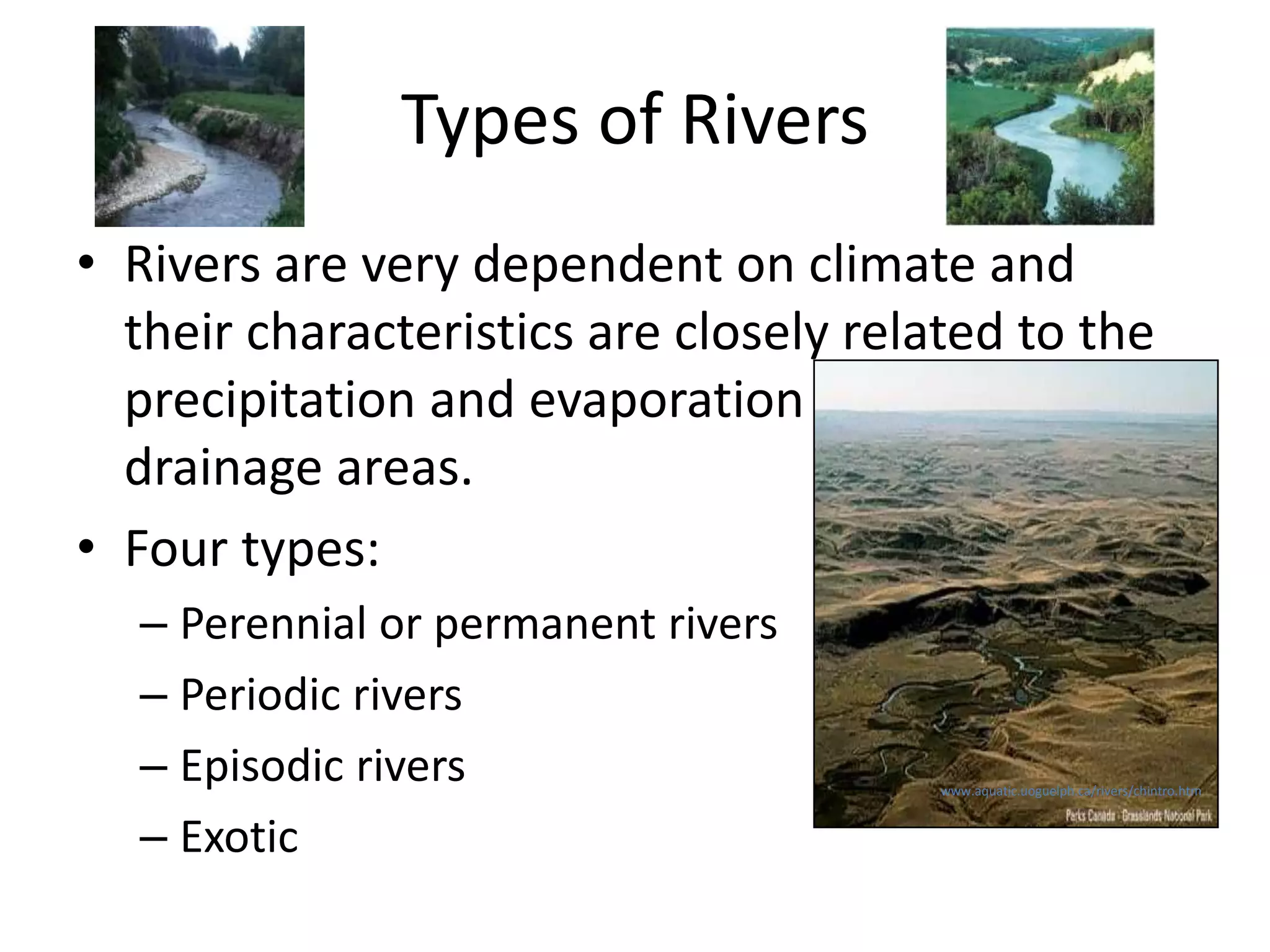Types of Rivers
• Rivers are very dependent on climate and
their characteristics are closely related to the
precipitation and evaporation regimes in their
drainage areas.
• Four types:
– Perennial or permanent rivers
– Periodic rivers
– Episodic rivers
– Exotic
www.aquatic.uoguelph.ca/rivers/chintro.htm
 