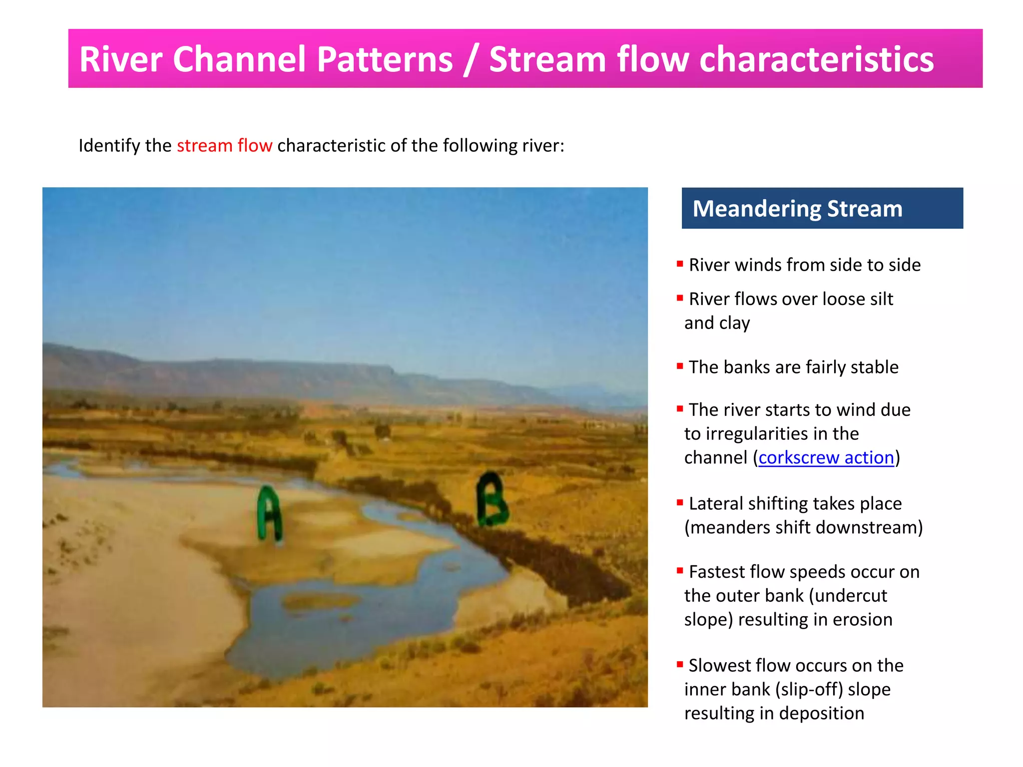River Channel Patterns / Stream flow characteristics
Identify the stream flow characteristic of the following river:
Meandering Stream
 River winds from side to side
 River flows over loose silt
and clay
 The banks are fairly stable
 The river starts to wind due
to irregularities in the
channel (corkscrew action)
 Lateral shifting takes place
(meanders shift downstream)
 Fastest flow speeds occur on
the outer bank (undercut
slope) resulting in erosion
 Slowest flow occurs on the
inner bank (slip-off) slope
resulting in deposition
 
