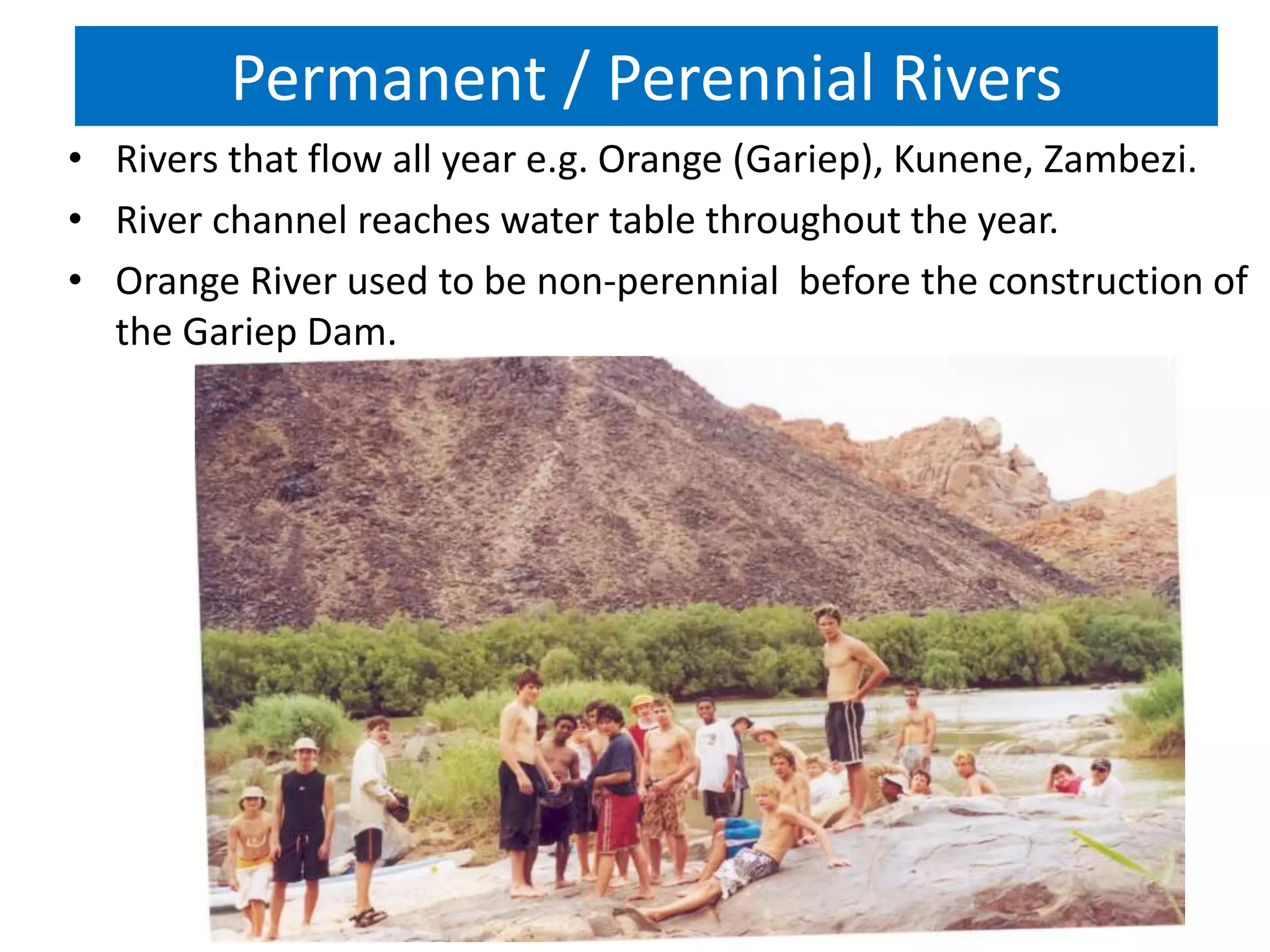 Permanent / Perennial Rivers
• Rivers that flow all year e.g. Orange (Gariep), Kunene, Zambezi.
• River channel reaches water table throughout the year.
• Orange River used to be non-perennial before the construction of
the Gariep Dam.
 