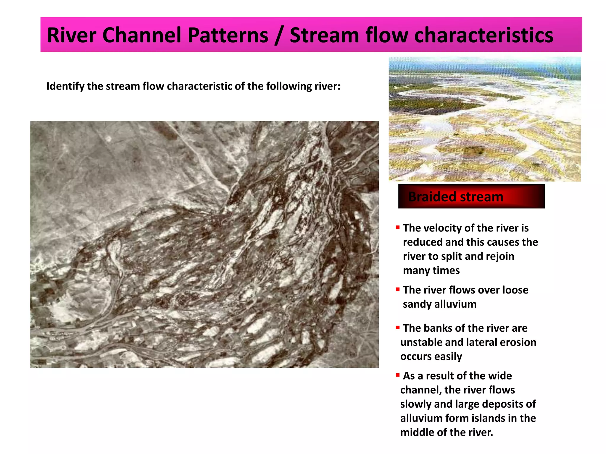 Identify the stream flow characteristic of the following river:
Braided stream
 The velocity of the river is
reduced and this causes the
river to split and rejoin
many times
 The river flows over loose
sandy alluvium
 The banks of the river are
unstable and lateral erosion
occurs easily
 As a result of the wide
channel, the river flows
slowly and large deposits of
alluvium form islands in the
middle of the river.
River Channel Patterns / Stream flow characteristics
 