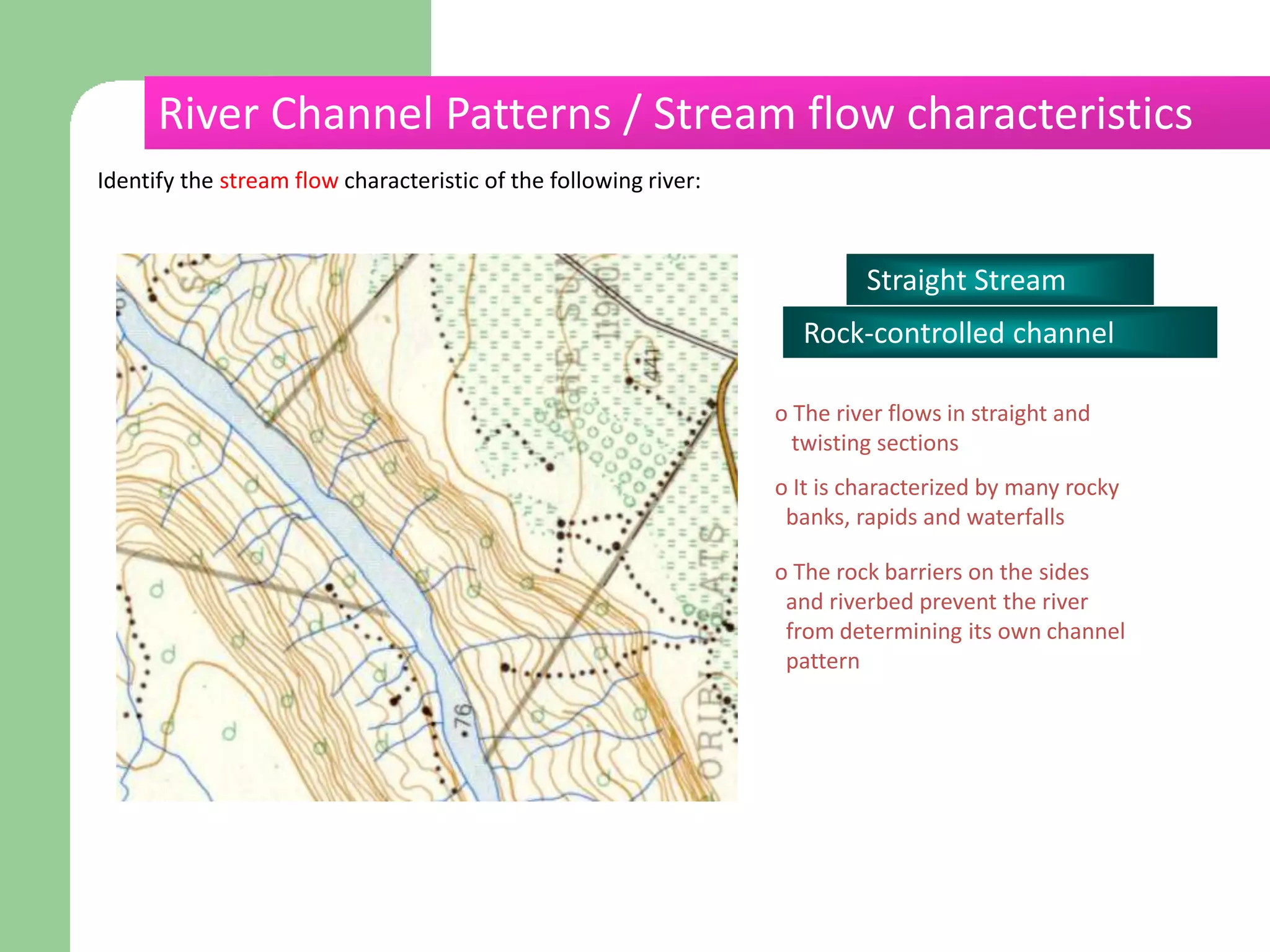 Identify the stream flow characteristic of the following river:
Straight Stream
Rock-controlled channel
o The river flows in straight and
twisting sections
o It is characterized by many rocky
banks, rapids and waterfalls
o The rock barriers on the sides
and riverbed prevent the river
from determining its own channel
pattern
River Channel Patterns / Stream flow characteristics
 
