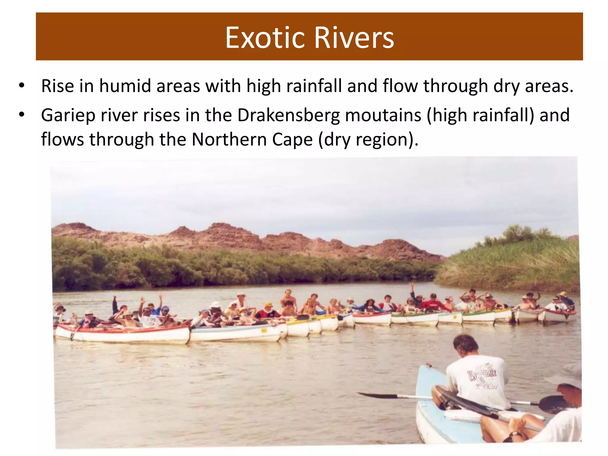 Exotic Rivers
• Rise in humid areas with high rainfall and flow through dry areas.
• Gariep river rises in the Drakensberg moutains (high rainfall) and
flows through the Northern Cape (dry region).
 