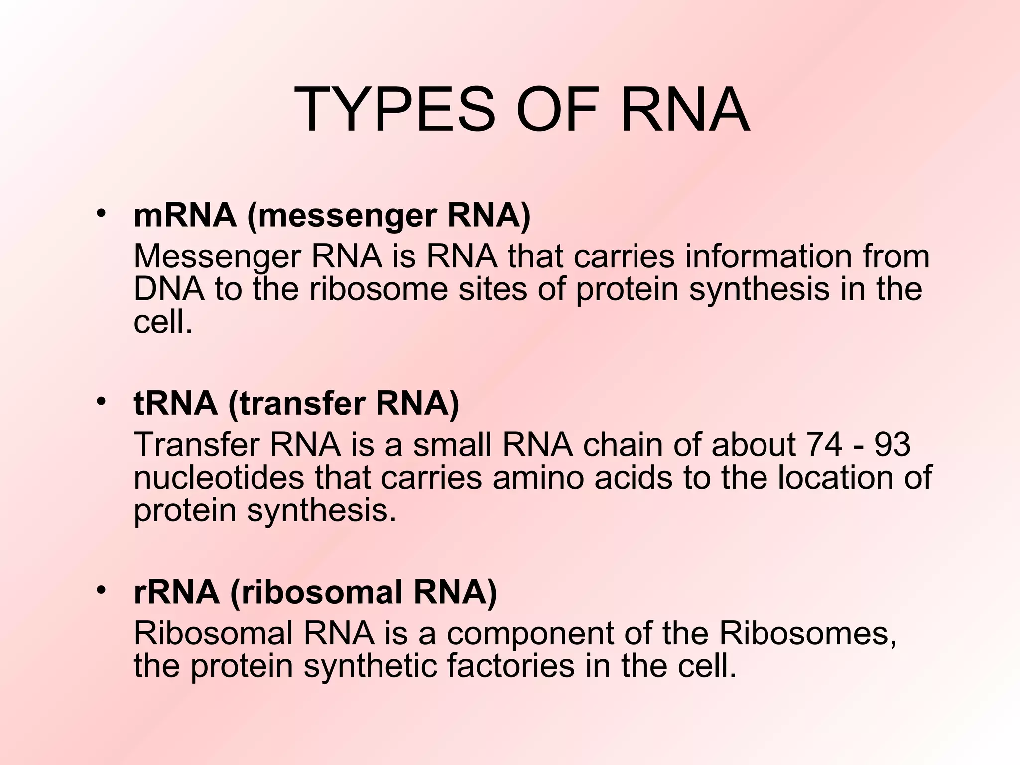 TYPES OF RNA mRNA (messenger RNA) Messenger RNA is RNA that carries information from DNA to the ribosome sites of protein synthesis in the cell. tRNA (transfer RNA) Transfer RNA is a small RNA chain of about 74 - 93 nucleotides that carries amino acids to the location of protein synthesis. rRNA (ribosomal RNA) Ribosomal RNA is a component of the Ribosomes, the protein synthetic factories in the cell.