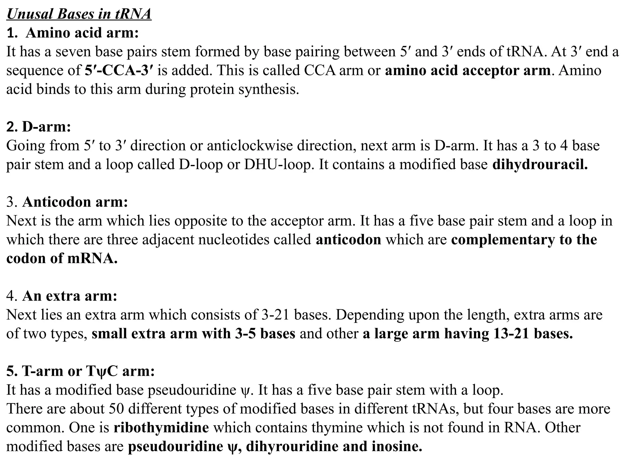 Unusal Bases in tRNA
1. Amino acid arm:
It has a seven base pairs stem formed by base pairing between 5′ and 3′ ends of tRNA. At 3′ end a
sequence of 5′-CCA-3′ is added. This is called CCA arm or amino acid acceptor arm. Amino
acid binds to this arm during protein synthesis.
2. D-arm:
Going from 5′ to 3′ direction or anticlockwise direction, next arm is D-arm. It has a 3 to 4 base
pair stem and a loop called D-loop or DHU-loop. It contains a modified base dihydrouracil.
3. Anticodon arm:
Next is the arm which lies opposite to the acceptor arm. It has a five base pair stem and a loop in
which there are three adjacent nucleotides called anticodon which are complementary to the
codon of mRNA.
4. An extra arm:
Next lies an extra arm which consists of 3-21 bases. Depending upon the length, extra arms are
of two types, small extra arm with 3-5 bases and other a large arm having 13-21 bases.
5. T-arm or TψC arm:
It has a modified base pseudouridine ψ. It has a five base pair stem with a loop.
There are about 50 different types of modified bases in different tRNAs, but four bases are more
common. One is ribothymidine which contains thymine which is not found in RNA. Other
modified bases are pseudouridine ψ, dihyrouridine and inosine.
 