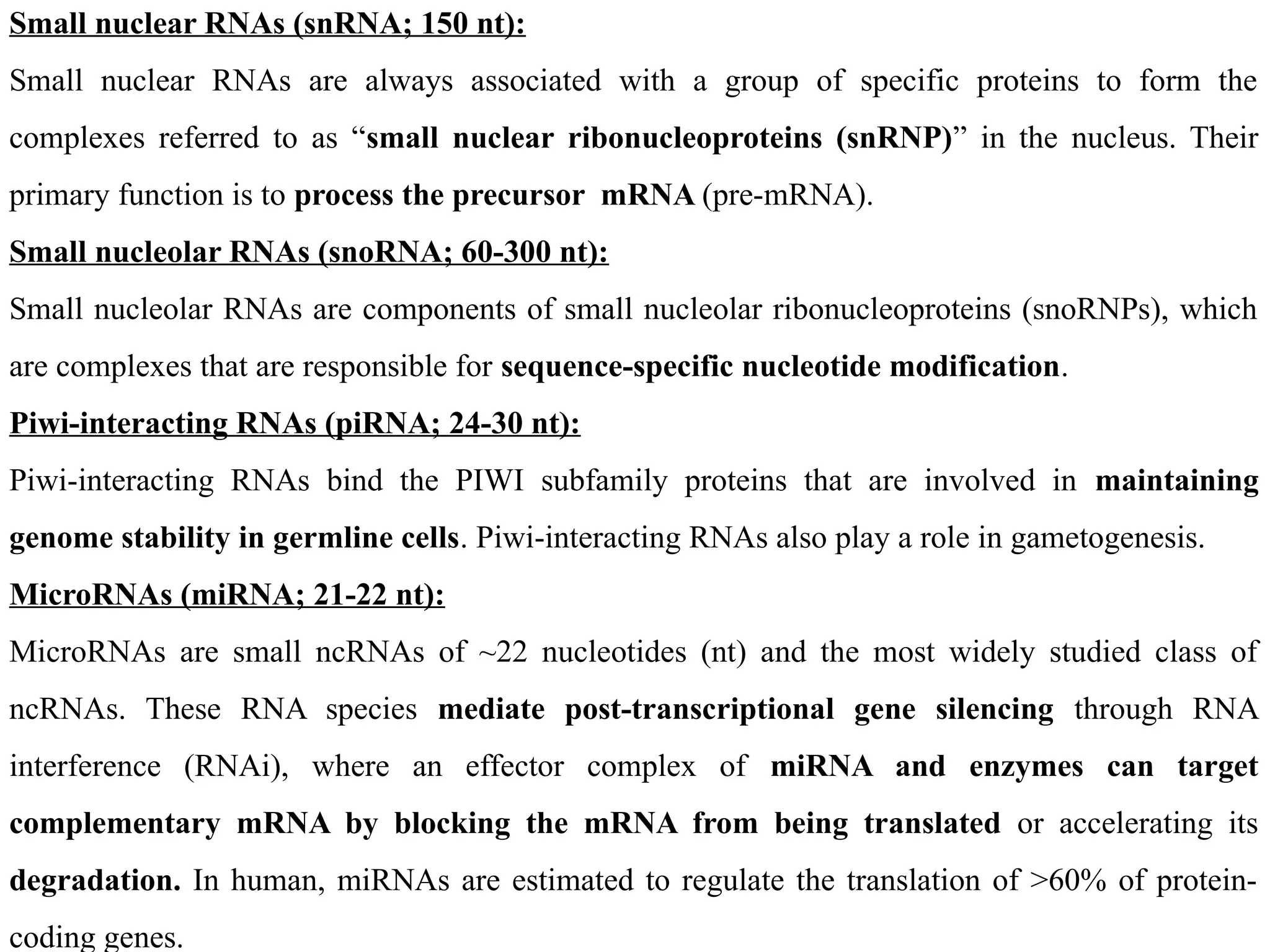 Small nuclear RNAs (snRNA; 150 nt):
Small nuclear RNAs are always associated with a group of specific proteins to form the
complexes referred to as “small nuclear ribonucleoproteins (snRNP)” in the nucleus. Their
primary function is to process the precursor mRNA (pre-mRNA).
Small nucleolar RNAs (snoRNA; 60-300 nt):
Small nucleolar RNAs are components of small nucleolar ribonucleoproteins (snoRNPs), which
are complexes that are responsible for sequence-specific nucleotide modification.
Piwi-interacting RNAs (piRNA; 24-30 nt):
Piwi-interacting RNAs bind the PIWI subfamily proteins that are involved in maintaining
genome stability in germline cells. Piwi-interacting RNAs also play a role in gametogenesis.
MicroRNAs (miRNA; 21-22 nt):
MicroRNAs are small ncRNAs of ~22 nucleotides (nt) and the most widely studied class of
ncRNAs. These RNA species mediate post-transcriptional gene silencing through RNA
interference (RNAi), where an effector complex of miRNA and enzymes can target
complementary mRNA by blocking the mRNA from being translated or accelerating its
degradation. In human, miRNAs are estimated to regulate the translation of >60% of protein-
coding genes.
 